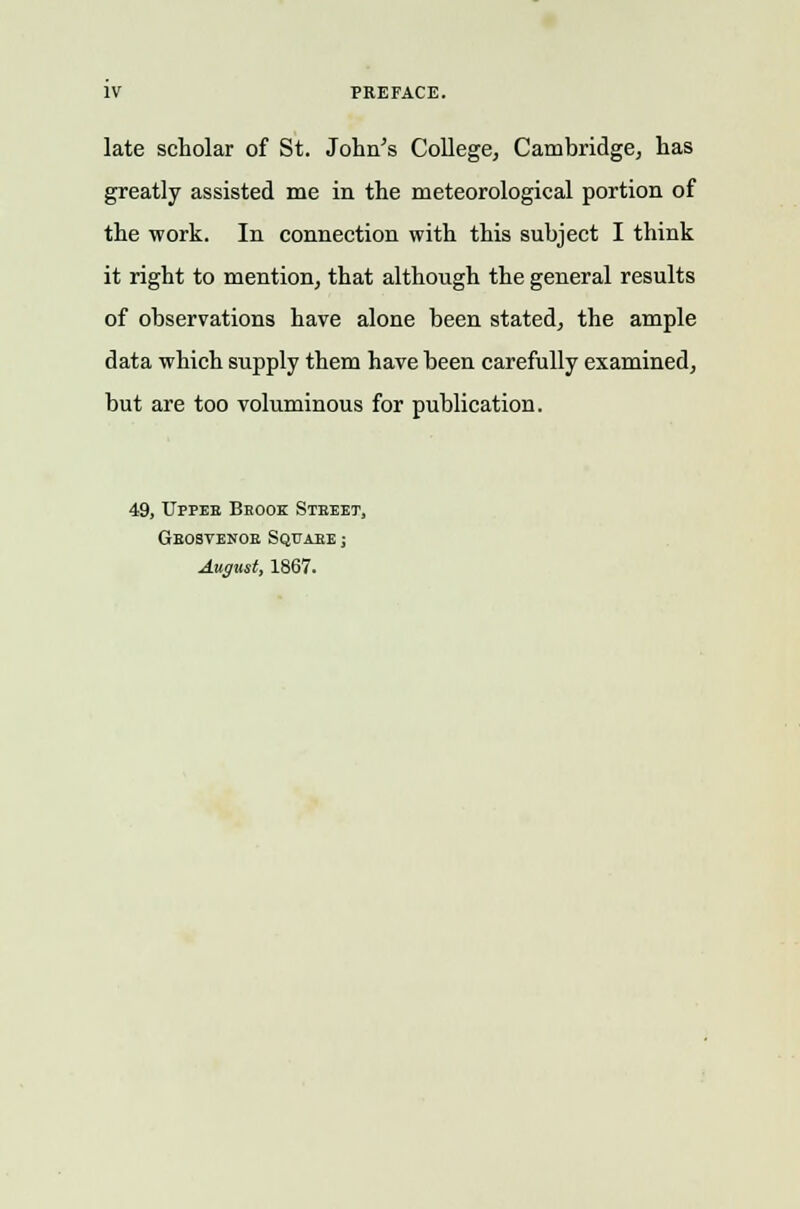 PREFACE. late scholar of St. John's College, Cambridge, has greatly assisted me in the meteorological portion of the work. In connection with this subject I think it right to mention, that although the general results of observations have alone been stated, the ample data which supply them have been carefully examined, but are too voluminous for publication. 49, Upper Beoox Steeet, Gbosvenob Sqttabe ; August, 1867.