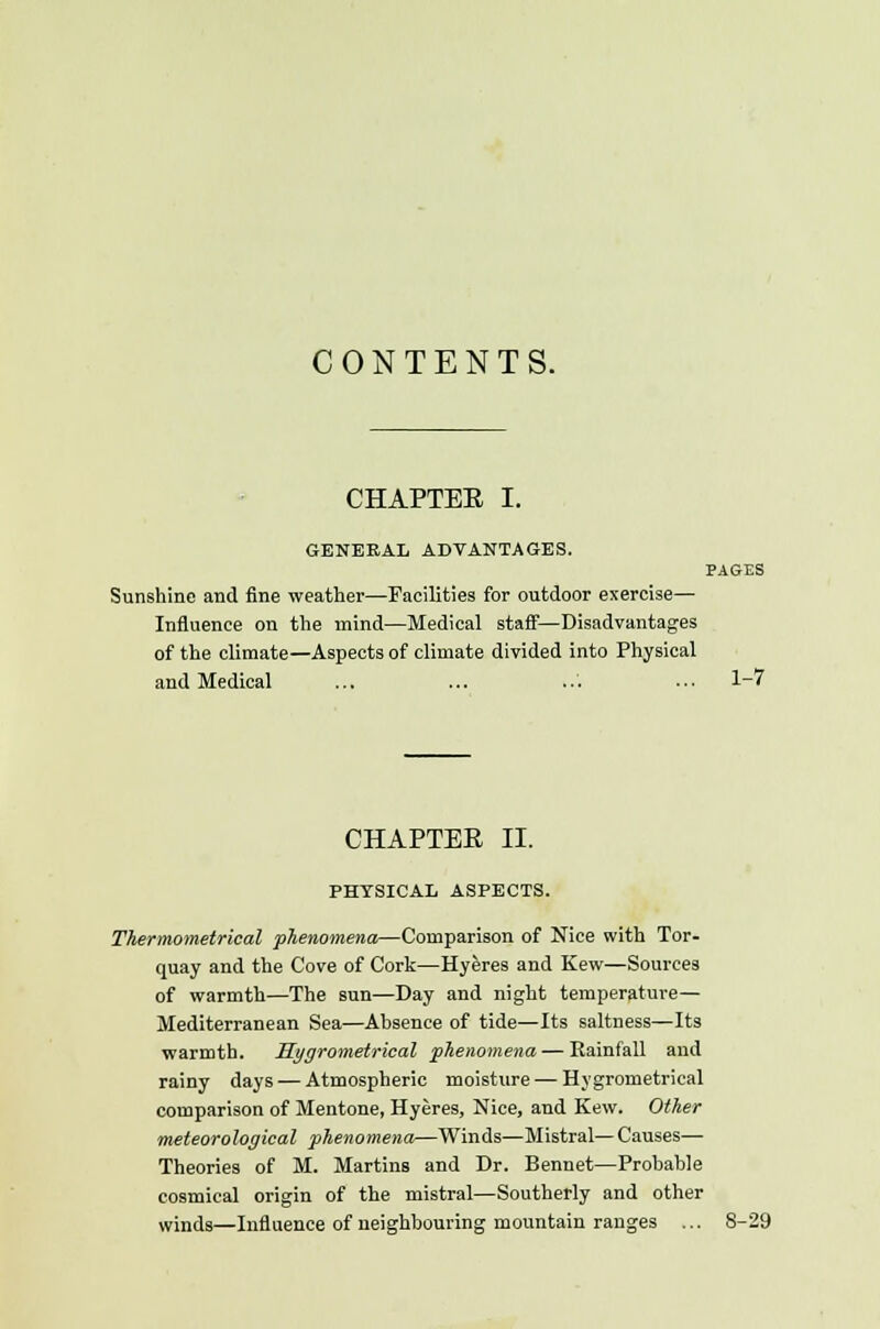 CONTENTS. CHAPTER I. GENERAL ADVANTAGES. PAGES Sunshine and fine weather—Facilities for outdoor exercise— Influence on the mind—Medical staff—Disadvantages of the climate—Aspects of climate divided into Physical and Medical ... ... ... ... 1-7 CHAPTER II. PHYSICAL ASPECTS. Thermometrical phenomena—Comparison of Nice with Tor- quay and the Cove of Cork—Hyeres and Kew—Sources of warmth—The sun—Day and night temperature— Mediterranean Sea—Ahsence of tide—Its saltness—Its warmth. Hygrometrical phenomena — Rainfall and rainy days — Atmospheric moisture — Hygrometrical comparison of Mentone, Hyeres, Nice, and Kew. Other meteorological phenomena—Winds—Mistral— Causes— Theories of M. Martins and Dr. Bennet—Probable cosmical origin of the mistral—Southerly and other winds—Influence of neighbouring mountain ranges ... 8-29