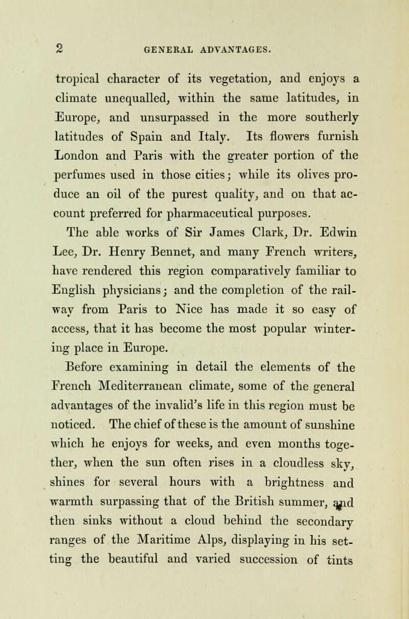 tropical character of its vegetation, and enjoys a climate unequalled, within the same latitudes, in Europe, and unsurpassed in the more southerly- latitudes of Spain and Italy. Its flowers furnish London and Paris with the greater portion of the perfumes used in those cities; while its olives pro- duce an oil of the purest quality, and on that ac- count preferred for pharmaceutical purposes. The ahle works of Sir James Clark, Dr. Edwin Lee, Dr. Henry Bennet, and many French writers, have rendered this region comparatively familiar to English physicians; and the completion of the rail- way from Paris to Nice has made it so easy of access, that it has become the most popular winter- ing place in Europe. Before examining in detail the elements of the French Mediterranean climate, some of the general advantages of the invalid's life in this region must be noticed. The chief of these is the amount of sunshine which he enjoys for weeks, and even months toge- ther, when the sun often rises in a cloudless sky, shines for several hours with a brightness and warmth surpassing that of the British summer, and then sinks without a cloud behind the secondary ranges of the Maritime Alps, displaying in his set- ting the beautiful and varied succession of tints