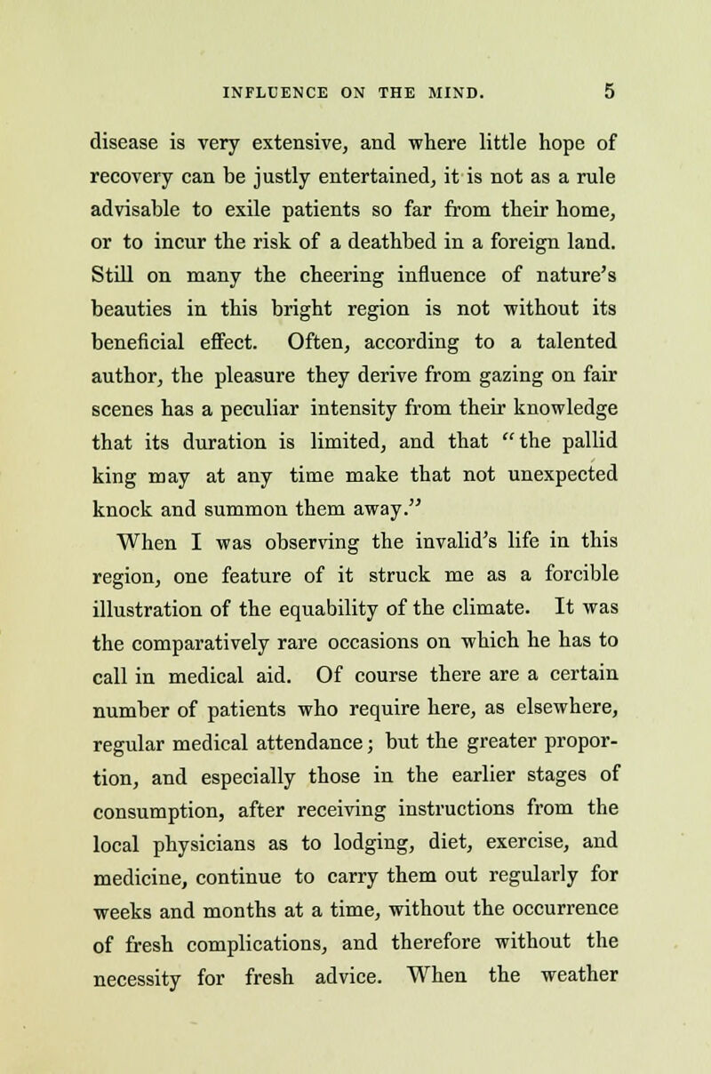 INFLUENCE ON THE MIND. disease is very extensive, and where little hope of recovery can be justly entertained, it is not as a rule advisable to exile patients so far from their home, or to incur the risk of a deathbed in a foreign land. Still on many the cheering influence of nature's beauties in this bright region is not without its beneficial effect. Often, according to a talented author, the pleasure they derive from gazing on fair scenes has a peculiar intensity from their knowledge that its duration is limited, and that the pallid king may at any time make that not unexpected knock and summon them away. When I was observing the invalid's life in this region, one feature of it struck me as a forcible illustration of the equability of the climate. It was the comparatively rare occasions on which he has to call in medical aid. Of course there are a certain number of patients who require here, as elsewhere, regular medical attendance; but the greater propor- tion, and especially those in the earlier stages of consumption, after receiving instructions from the local physicians as to lodging, diet, exercise, and medicine, continue to carry them out regularly for weeks and months at a time, without the occurrence of fresh complications, and therefore without the necessity for fresh advice. When the weather