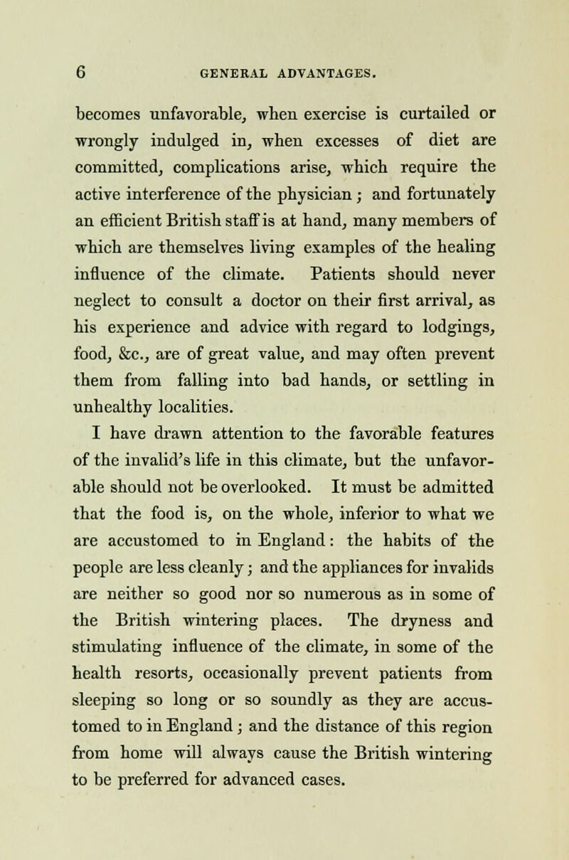 becomes unfavorable, wben exercise is curtailed or wrongly indulged in, when excesses of diet are committed, complications arise, which require the active interference of the physician; and fortunately an efficient British staff is at hand, many members of which are themselves living examples of the healing influence of the climate. Patients should never neglect to consult a doctor on their first arrival, as his experience and advice with regard to lodgings, food, &c, are of great value, and may often prevent them from falling into bad hands, or settling in unhealthy localities. I have drawn attention to the favorable features of the invabd's life in this climate, but the unfavor- able should not be overlooked. It must be admitted that the food is, on the whole, inferior to what we are accustomed to in England: the habits of the people are less cleanly; and the appliances for invalids are neither so good nor so numerous as in some of the British wintering places. The dryness and stimulating influence of the climate, in some of the health resorts, occasionally prevent patients from sleeping so long or so soundly as they are accus- tomed to in England; and the distance of this region from home will always cause the British wintering to be preferred for advanced cases.
