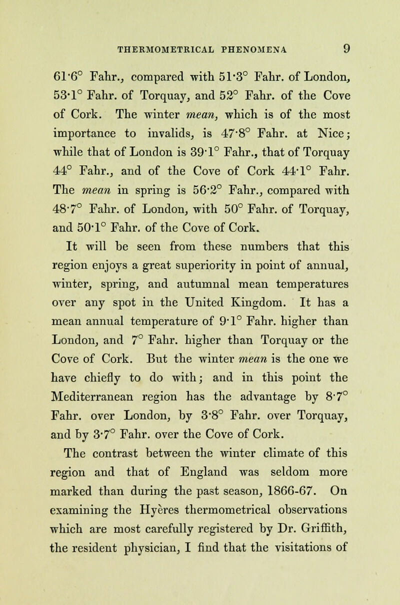 THERM0METK1CAL PHENOMENA. y 616° Fahr., compared with 51'3° Fahr. of London, 53-1° Fahr. of Torquay, and 52° Fahr. of the Cove of Cork. The winter mean, which is of the most importance to invalids, is 47-8° Fahr. at Nice; while that of London is 39' 1° Fahr., that of Torquay 44° Fahr., and of the Cove of Cork 44-1° Fahr. The mean in spring is 56-2° Fahr., compared with 48-7° Fahr. of London, with 50° Fahr. of Torquay, and 50-1° Fahr. of the Cove of Cork. It will he seen from these numhers that this region enjoys a great superiority in point of annual, winter, spring, and autumnal mean temperatures over any spot in the United Kingdom. It has a mean annual temperature of 9-l° Fahr. higher than London, and 7° Fahr. higher than Torquay or the Cove of Cork. But the winter mean is the one we have chiefly to do with; and in this point the Mediterranean region has the advantage by 8-7° Fahr. over London, by 3*8° Fahr. over Torquay, and by 3*7° Fahr. over the Cove of Cork. The contrast between the winter climate of this region and that of England was seldom more marked than during the past season, 1866-67. On examining the Hyeres thermometrical observations which are most carefully registered by Dr. Griffith,