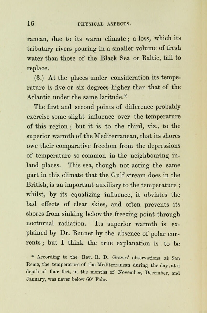 ranean, due to its warm climate; a loss, which its tributary rivers pouring in a smaller volume of fresh water than those of the Black Sea or Baltic, fail to replace. (3.) At the places under consideration its tempe- rature is five or six degrees higher than that of the Atlantic under the same latitude.* The first and second points of difference probably exercise some slight influence over the temperature of this region ; but it is to the third, viz., to the superior warmth of the Mediterranean, that its shores owe their comparative freedom from the depressions of temperature so common in the neighbouring in- land places. This sea, though not acting the same part in this climate that the Gulf stream does in the British, is an important auxiliary to the temperature; whilst, by its equalizing influence, it obviates the bad effects of clear skies, and often prevents its shores from sinking below the freezing point through nocturnal radiation. Its superior warmth is ex- plained by Dr. Bennet by the absence of polar cur- rents ; but I think the true explanation is to be * According to the Eev. E. D. Graves' observations at San Remo, the temperature of the Mediterranean during the day, at a depth of four feet, in the months of November, December, and January, was never below 60° Fahr.