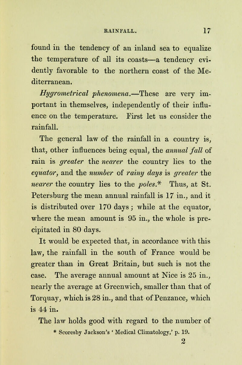 found in the tendency of an inland sea to equalize the temperature of all its coasts—a tendency evi- dently favorable to the northern coast of the Me- diterranean. Hygrometrical phenomena.—These are very im- portant in themselves, independently of their influ- ence on the temperature. First let us consider the rainfall. The general law of the rainfall in a country is, that, other influences being equal, the annual fall of rain is greater the nearer the country lies to the equator, and the number of rainy days is greater the nearer the country lies to the poles.* Thus, at St. Petersburg the mean annual rainfall is 17 in., and it is distributed over 170 days; while at the equator, where the mean amount is 95 in., the whole is pre- cipitated in 80 days. It would be expected that, in accordance with this law, the rainfall in the south of France would be greater than in Great Britain, but such is not the case. The average annual amount at Nice is 25 in., nearly the average at Greenwich, smaller than that of Torquay, which is 28 in., and that of Penzance, which is 44 in. The law holds good with regard to the number of * Scoresby Jackson's ' Medical Climatology,' p. 19. 2