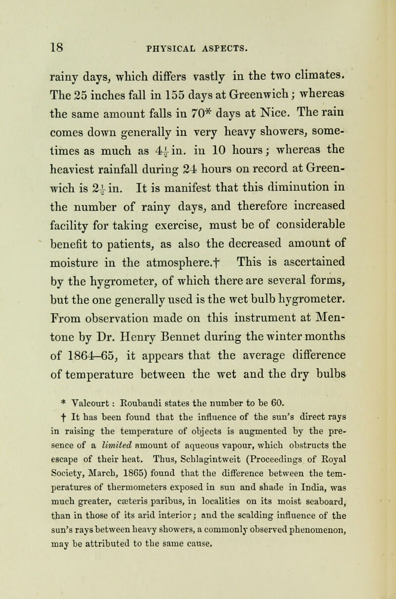 rainy days, which differs vastly in the two climates. The 25 inches fall in 155 days at Greenwich; whereas the same amount falls in 70* days at Nice. The rain comes down generally in very heavy showers, some- times as much as 44 in. in 10 hours; whereas the heaviest rainfall during 24 hours on record at Green- wich is 2i- in. It is manifest that this diminution in the number of rainy days, and therefore increased facility for taking exercise, must be of considerable benefit to patients, as also the decreased amount of moisture in the atmosphere.t This is ascertained by the hygrometer, of which there are several forms, but the one generally used is the wet bulb hygrometer. From observation made on this instrument at Men- tone by Dr. Henry Bennet during the winter months of 1864-65, it appears that the average difference of temperature between the wet and the dry bulbs * Valcourt: Eoubaudi states the number to be 60. t It has been found that the influence of the sun's direct rays in raising the temperature of objects is augmented by the pre- sence of a limited amount of aqueous vapour, which obstructs the escape of their heat. Thus, Schlagintweit (Proceedings of Royal Society, March, 1865) found that the difference between the tem- peratures of thermometers exposed in sun and shade in India, was much greater, ea3teris paribus, in localities on its moist seaboard, than in those of its arid interior; and the scalding influence of the sun's rays between heavy showers, a commonly observed phenomenon, may be attributed to the same cause.