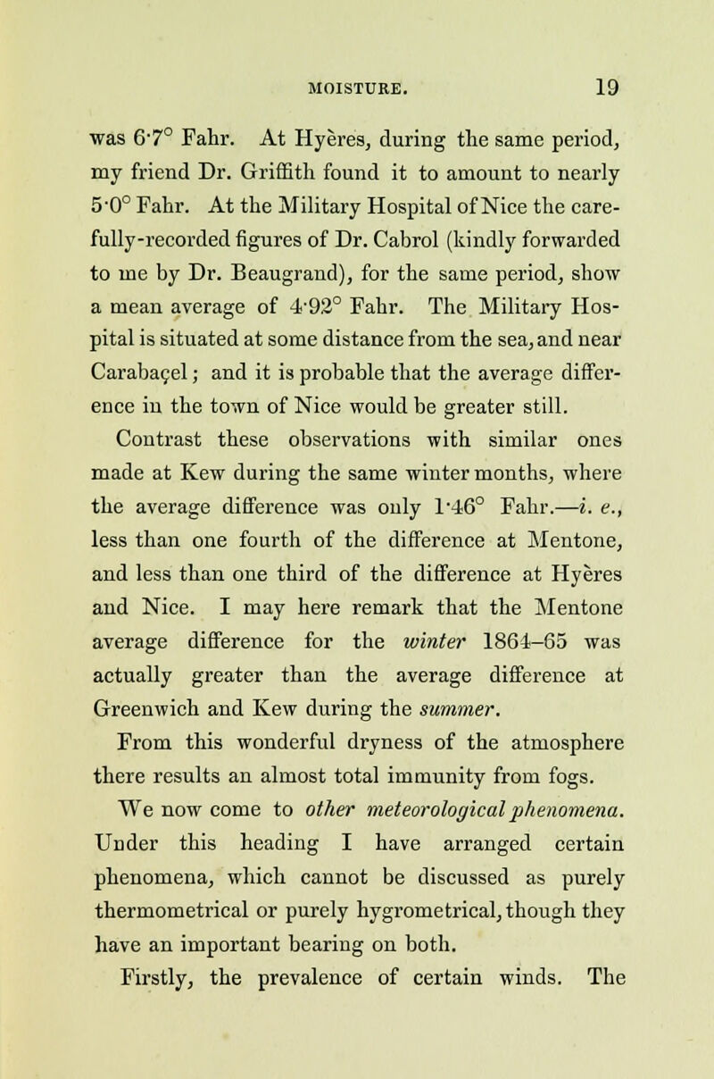 was 67° Fahr. At Hyeres, during the same period, my friend Dr. Griffith found it to amount to nearly 5-0° Fahr. At the Military Hospital of Nice the care- fully-recorded figures of Dr. Cabrol (kindly forwarded to me by Dr. Beaugrand), for the same period, show a mean average of 4492° Fahr. The Military Hos- pital is situated at some distance from the sea, and near Carabacel; and it is probable that the average differ- ence in the town of Nice would be greater still. Contrast these observations with similar ones made at Kew during the same winter months, where the average difference was only l-46° Fahr.—i. e., less than one fourth of the difference at Mentone, and less than one third of the difference at Hyeres and Nice. I may here remark that the Mentone average difference for the winter 1864-65 was actually greater than the average difference at Greenwich and Kew during the summer. From this wonderful dryness of the atmosphere there results an almost total immunity from fogs. We now come to other meteorological phenomena. Under this heading I have arranged certain phenomena, which cannot be discussed as purely thermometrical or purely hygrometrical, though they have an important bearing on both. Firstly, the prevalence of certain winds. The
