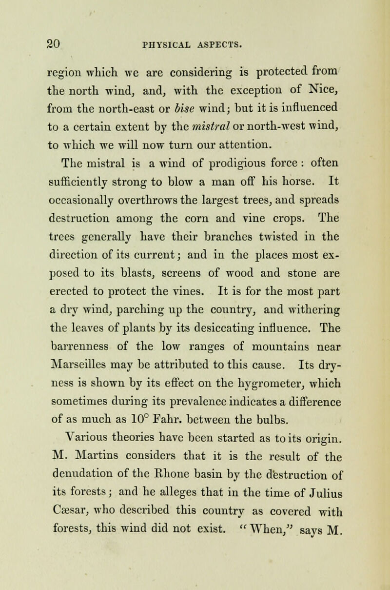 region which we are considering is protected from the north wind, and, with the exception of Nice, from the north-east or bise wind; but it is influenced to a certain extent by the mistral or north-west wind, to which we will now turn our attention. The mistral is a wind of prodigious force : often sufficiently strong to blow a man off his horse. It occasionally overthrows the largest trees, and spreads destruction among the corn and vine crops. The trees generally have their branches twisted in the direction of its current; and in the places most ex- posed to its blasts, screens of wood and stone are erected to protect the vines. It is for the most part a dry wind, parching up the country, and withering the leaves of plants by its desiccating influence. The barrenness of the low ranges of mountains near Marseilles may be attributed to this cause. Its dry- ness is shown by its effect on the hygrometer, which sometimes during its prevalence indicates a difference of as much as 10° Fahr. between the bulbs. Various theories have been started as to its origin. M. Martins considers that it is the result of the denudation of the Rhone basin by the destruction of its forests; and he alleges that in the time of Julius Caesar, who described this country as covered with forests, this wind did not exist. When, says M.