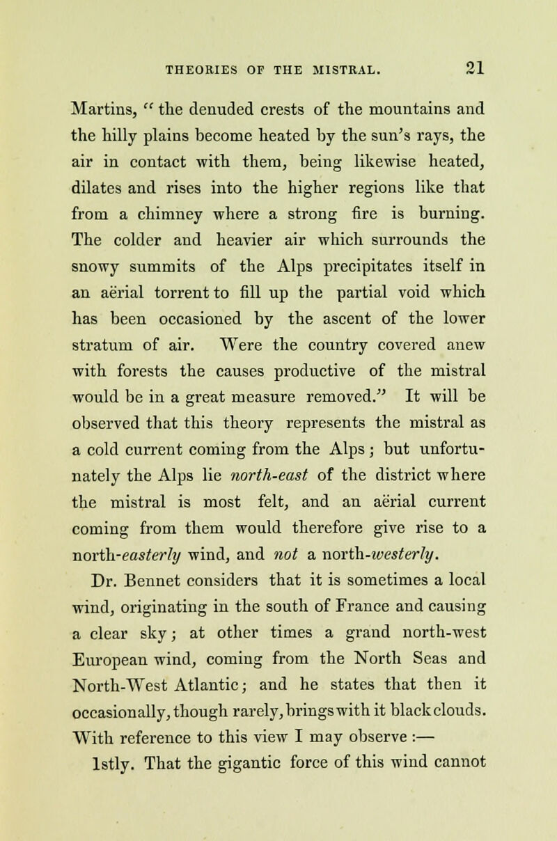 Martins,  the denuded crests of the mountains and the hilly plains become heated by the sun's rays, the air in contact with them, being likewise heated, dilates and rises into the higher regions like that from a chimney where a strong fire is burning. The colder and heavier air which surrounds the snowy summits of the Alps precipitates itself in an aerial torrent to fill up the partial void which has been occasioned by the ascent of the lower stratum of air. Were the country covered anew with forests the causes productive of the mistral would be in a great measure removed. It will be observed that this theory represents the mistral as a cold current coming from the Alps; but unfortu- nately the Alps lie north-east of the district where the mistral is most felt, and an aerial current coming from them would therefore give rise to a north-easterly wind, and not a north-ivesterly. Dr. Bennet considers that it is sometimes a local wind, originating in the south of France and causing a clear sky; at other times a grand north-west European wind, coming from the North Seas and North-West Atlantic; and he states that then it occasionally, though rarely, brings with it black clouds. With reference to this view I may observe :— lstly. That the gigantic force of this wind cannot