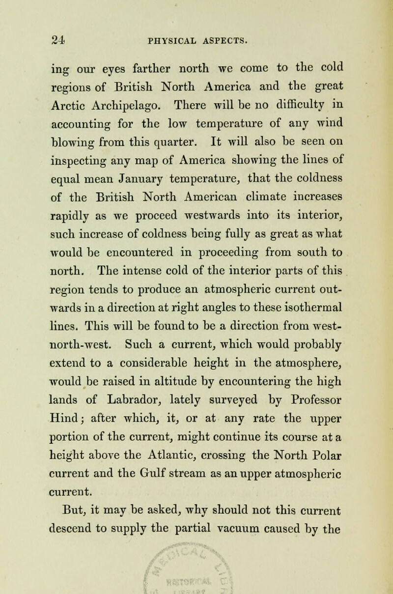 ing our eyes farther north we come to the cold regions of British North America and the great Arctic Archipelago. There will be no difficulty in accounting for the low temperature of any wind blowing from this quarter. It will also be seen on inspecting any map of America showing the lines of equal mean January temperature, that the coldness of the British North American climate increases rapidly as we proceed westwards into its interior, such increase of coldness being fully as great as what would be encountered in proceeding from south to north. The intense cold of the interior parts of this region tends to produce an atmospheric current out- wards in a direction at right angles to these isothermal lines. This will be found to be a direction from west- north-west. Such a current, which would probably extend to a considerable height in the atmosphere, would be raised in altitude by encountering the high lands of Labrador, lately surveyed by Professor Hind; after which, it, or at any rate the upper portion of the current, might continue its course at a height above the Atlantic, crossing the North Polar current and the Gulf stream as an upper atmospheric current. But, it may be asked, why should not this current descend to supply the partial vacuum caused by the