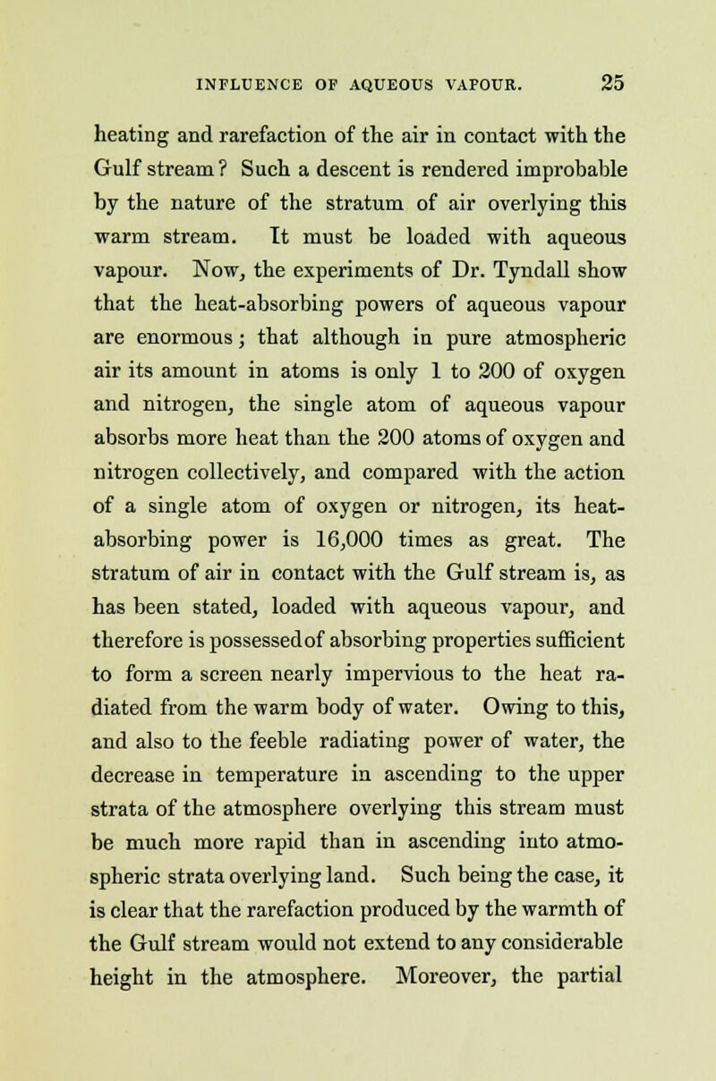 heating and rarefaction of the air in contact with the Gulf stream? Such a descent is rendered improbable by the nature of the stratum of air overlying this warm stream. It must be loaded with aqueous vapour. Now, the experiments of Dr. Tyndall show that the heat-absorbing powers of aqueous vapour are enormous; that although in pure atmospheric air its amount in atoms is only 1 to 200 of oxygen and nitrogen, the single atom of aqueous vapour absorbs more heat than the 200 atoms of oxygen and nitrogen collectively, and compared with the action of a single atom of oxygen or nitrogen, its heat- absorbing power is 16,000 times as great. The stratum of air in contact with the Gulf stream is, as has been stated, loaded with aqueous vapour, and therefore is possessedof absorbing properties sufficient to form a screen nearly impervious to the heat ra- diated from the warm body of water. Owing to this, and also to the feeble radiating power of water, the decrease in temperature in ascending to the upper strata of the atmosphere overlying this stream must be much more rapid than in ascending into atmo- spheric strata overlying land. Such being the case, it is clear that the rarefaction produced by the warmth of the Gulf stream would not extend to any considerable height in the atmosphere. Moreover, the partial