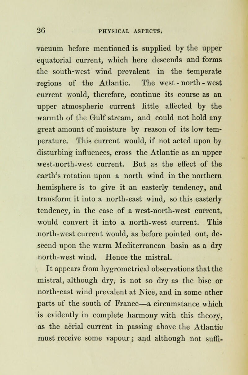 vacuum before mentioned is supplied by the upper equatorial current, which here descends and forms the south-west wind prevalent in the temperate regions of the Atlantic. The west - north - west current would, therefore, continue its course as an upper atmospheric current little affected by the warmth of the Gulf stream, and could not hold any great amount of moisture by reason of its low tem- perature. This current would, if not acted upon by disturbing influences, cross the Atlantic as an upper west-north-west current. But as the effect of the earth's rotation upon a north wind in the northern hemisphere is to give it an easterly tendency, and transform it into a north-east wind, so this easterly tendency, in the case of a west-north-west current, would convert it into a north-west current. This north-west current would, as before pointed out, de- scend upon the warm Mediterranean basin as a dry north-west wind. Hence the mistral. It appears from hygrometrical observations that the mistral, although dry, is not so dry as the bise or north-east wind prevalent at Nice, and in some other parts of the south of France—a circumstance which is evidently in complete harmony with this theory, as the aerial current in passing above the Atlantic must receive some vapour; and although not suffi-