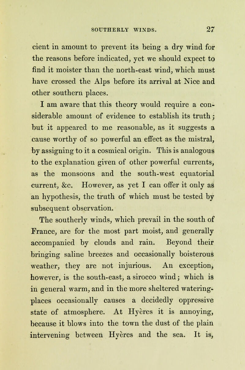 cient in amount to prevent its being a dry wind for the reasons before indicated, yet we should expect to find it moister than the north-east wind, which must have crossed the Alps before its arrival at Nice and other southern places. I am aware that this theory would require a con- siderable amount of evidence to establish its truth; but it appeared to me reasonable, as it suggests a cause worthy of so powerful an eifect as the mistral, by assigning to it a cosmical origin. This is analogous to the explanation given of other powerful currents, as the monsoons and the south-west equatorial current, &c. However, as yet I can offer it only as an hypothesis, the truth of which must be tested by subsequent observation. The southerly winds, which prevail in the south of France, are for the most part moist, and generally accompanied by clouds and rain. Beyond their bringing saline breezes and occasionally boisterous weather, they are not injurious. An exception, however, is the south-east, a sirocco wind; which is in general warm, and in the more sheltered watering- places occasionally causes a decidedly oppressive state of atmosphere. At Hyeres it is annoying, because it blows into the town the dust of the plain intervening between Hyeres and the sea. It is,