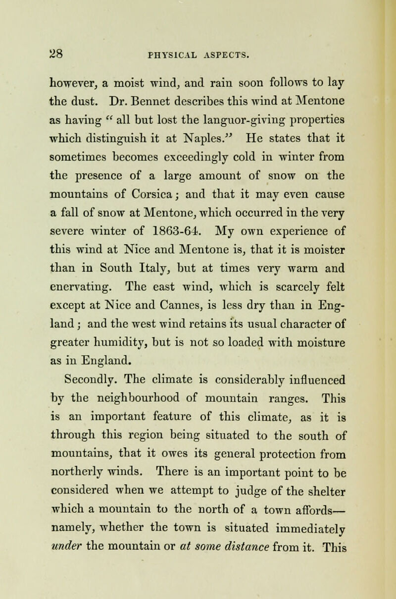 however, a moist wind, and rain soon follows to lay the dust. Dr. Bennet describes this wind at Mentone as having  all but lost the languor-giving properties which distinguish it at Naples. He states that it sometimes becomes exceedingly cold in winter from the presence of a large amount of snow on the mountains of Corsica; and that it may even cause a fall of snow at Mentone, which occurred in the very severe winter of 1863-64. My own experience of this wind at Nice and Mentone is, that it is moister than in South Italy, but at times very warm and enervating. The east wind, which is scarcely felt except at Nice and Cannes, is less dry than in Eng- land ; and the west wind retains its usual character of greater humidity, but is not so loaded with moisture as in England. Secondly. The climate is considerably influenced by the neighbourhood of mountain ranges. This is an important feature of this climate, as it is through this region being situated to the south of mountains, that it owes its general protection from northerly winds. There is an important point to be considered when we attempt to judge of the shelter which a mountain to the north of a town affords— namely, whether the town is situated immediately under the mountain or at some distance from it. This