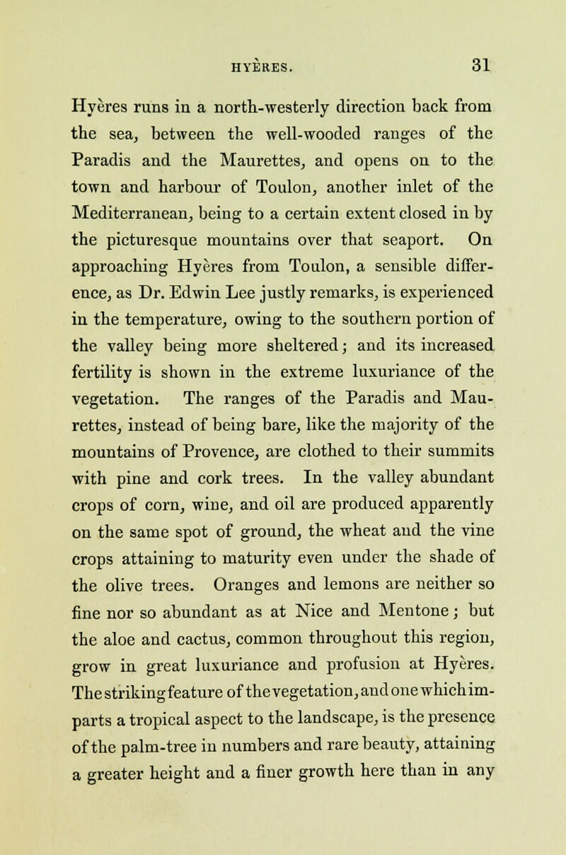 Hyeres runs in a north-westerly direction back from the sea, between the well-wooded ranges of the Paradis and the Maurettes, and opens on to the town and harbour of Toulon, another inlet of the Mediterranean, being to a certain extent closed in by the picturesque mountains over that seaport. On approaching Hyeres from Toulon, a sensible differ- ence, as Dr. Edwin Lee justly remarks, is experienced in the temperature, owing to the southern portion of the valley being more sheltered; and its increased fertility is shown in the extreme luxuriance of the vegetation. The ranges of the Paradis and Mau- rettes, instead of being bare, like the majority of the mountains of Provence, are clothed to their summits with pine and cork trees. In the valley abundant crops of corn, wine, and oil are produced apparently on the same spot of ground, the wheat and the vine crops attaining to maturity even under the shade of the olive trees. Oranges and lemons are neither so fine nor so abundant as at Nice and Mentone; but the aloe and cactus, common throughout this region, grow in great luxuriance and profusion at Hyeres. The striking feature of the vegetation, and one which im- parts a tropical aspect to the landscape, is the presence of the palm-tree in numbers and rare beauty, attaining a greater height and a finer growth here than in any