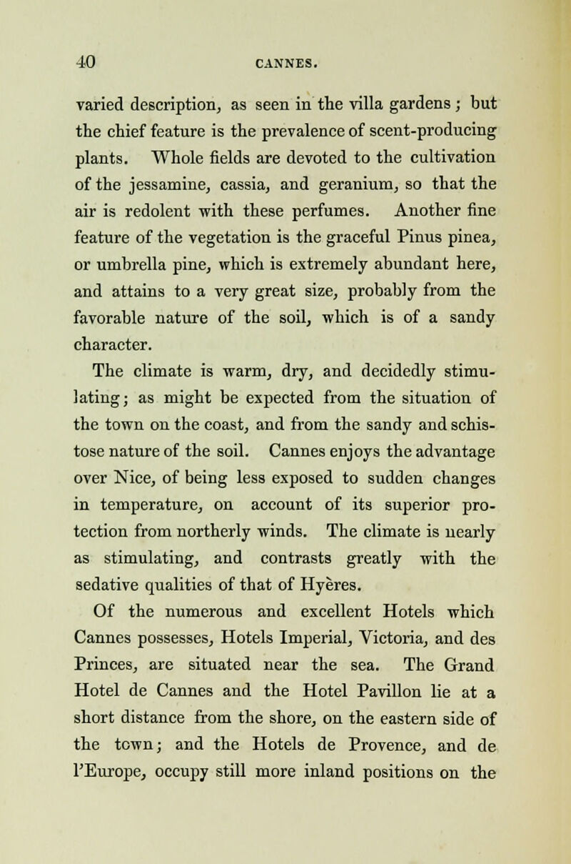 varied description, as seen in the villa gardens; but the chief feature is the prevalence of scent-producing plants. Whole fields are devoted to the cultivation of the jessamine, cassia, and geranium, so that the air is redolent with these perfumes. Another fine feature of the vegetation is the graceful Pinus pinea, or umbrella pine, which is extremely abundant here, and attains to a very great size, probably from the favorable nature of the soil, which is of a sandy character. The climate is warm, dry, and decidedly stimu- lating; as might be expected from the situation of the town on the coast, and from the sandy and schis- tose nature of the soil. Cannes enjoys the advantage over Nice, of being less exposed to sudden changes in temperature, on account of its superior pro- tection from northerly winds. The climate is nearly as stimulating, and contrasts greatly with the sedative qualities of that of Hyeres. Of the numerous and excellent Hotels which Cannes possesses, Hotels Imperial, Victoria, and des Princes, are situated near the sea. The Grand Hotel de Cannes and the Hotel Pavilion lie at a short distance from the shore, on the eastern side of the town; and the Hotels de Provence, and de ^Europe, occupy still more inland positions on the