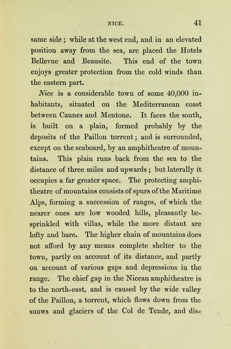 same side; while at the west end, and in an elevated position away from the sea, are placed the Hotels Bellevue and Beausite. This end of the town enjoys greater protection from the cold winds than the eastern part. Nice is a considerable town of some 40,000 in- habitants, situated on the Mediterranean coast between Cannes and Mentone. It faces the south, is built on a plain, formed probably by the deposits of the Paillon torrent; and is surrounded, except on the seaboard,.by an amphitheatre of moun- tains. This plain runs back from the sea to the distance of three miles and upwards; but laterally it occupies a far greater space. The protecting amphi- theatre of mountains consists of spurs of the Maritime Alps, forming a succession of ranges, of which the nearer ones are low wooded hills, pleasantly be- sprinkled with villas, while the more distant are lofty and bare. The higher chain of mountains does not afford by any means complete shelter to the town, partly on account of its distance, and partly on account of various gaps and depressions in the range. The chief gap in the Nicean amphitheatre is to the north-east, and is caused by the wide valley of the Paillon, a torrent, which flows down from the snows and glaciers of the Col de Tende, and dis-