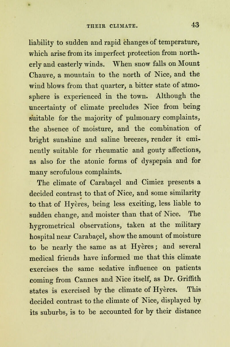 liability to sudden and rapid changes of temperature, which arise from its imperfect protection from north- erly and easterly winds. When snow falls on Mount Chauve, a mountain to the north of Nice, and the wind blows from that quarter, a bitter state of atmo- sphere is experienced in the town. Although the uncertainty of climate precludes Nice from being suitable for the majority of pulmonary complaints, the absence of moisture, and the combination of bright sunshine and saline breezes, render it emi- nently suitable for rheumatic and gouty affections, as also for the atonic forms of dyspepsia and for many scrofulous complaints. The climate of Carabacel and Cimiez presents a decided contrast to that of Nice, and some similarity to that of Hyeres, being less exciting, less liable to sudden change, and moister than that of Nice. The hygrometrical observations, taken at the military hospital near Carabacel, show the amount of moisture to be nearly the same as at Hyeres; and several medical friends have informed me that this climate exercises the same sedative influence on patients coming from Cannes and Nice itself, as Dr. Griffith states is exercised by the climate of Hyeres. This decided contrast to the climate of Nice, displayed by its suburbs, is to be accounted for by their distance