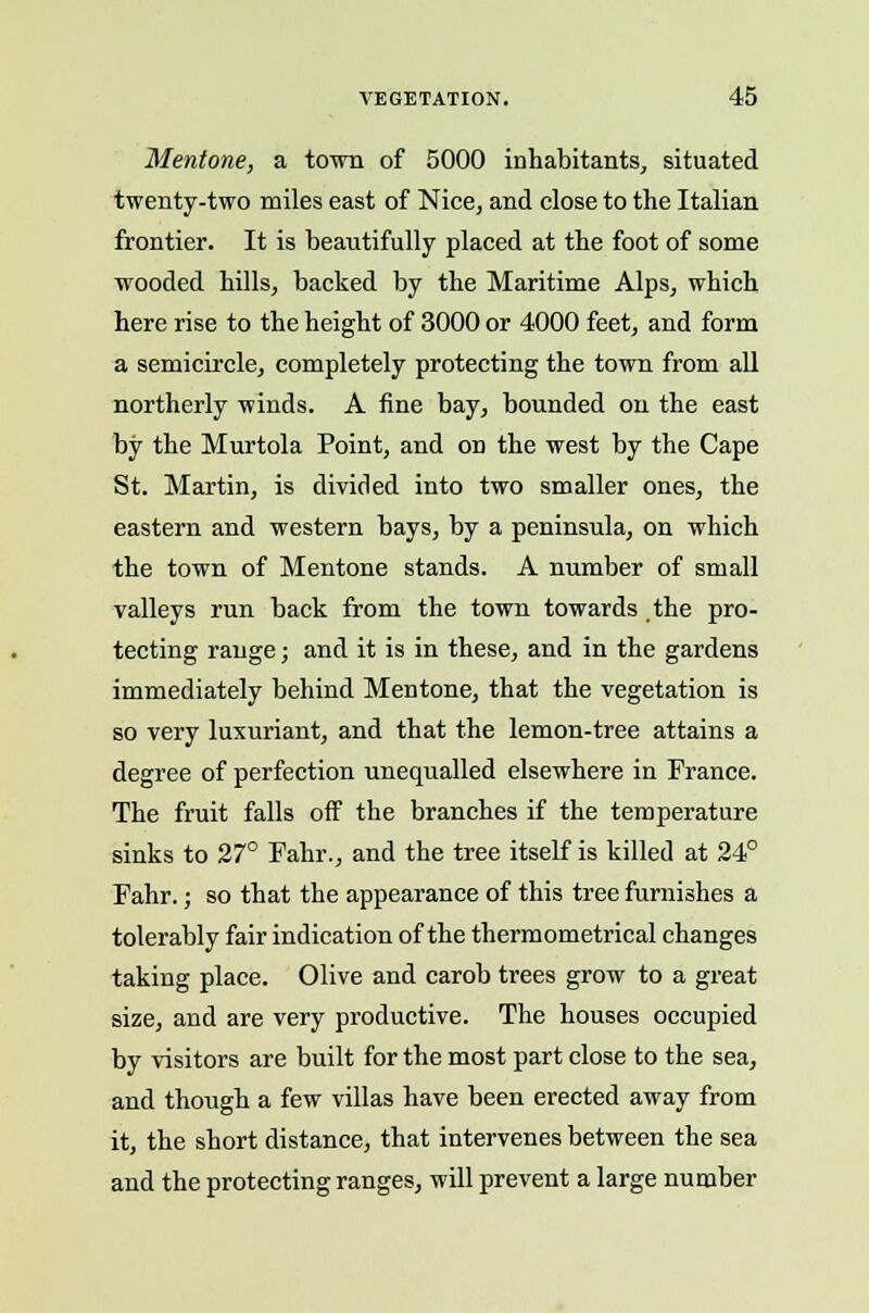 Mentone, a town of 5000 inhabitants, situated twenty-two miles east of Nice, and close to the Italian frontier. It is beautifully placed at the foot of some wooded hills, backed by the Maritime Alps, which here rise to the height of 3000 or 4000 feet, and form a semicircle, completely protecting the town from all northerly winds. A fine bay, bounded on the east by the Murtola Point, and on the west by the Cape St. Martin, is divided into two smaller ones, the eastern and western bays, by a peninsula, on which the town of Mentone stands. A number of small valleys run back from the town towards the pro- tecting range; and it is in these, and in the gardens immediately behind Mentone, that the vegetation is so very luxuriant, and that the lemon-tree attains a degree of perfection unequalled elsewhere in France. The fruit falls off the branches if the temperature sinks to 27° Fahr., and the tree itself is killed at 24° Fahr.; so that the appearance of this tree furnishes a tolerably fair indication of the thermometrical changes taking place. Olive and carob trees grow to a great size, and are very productive. The houses occupied by visitors are built for the most part close to the sea, and though a few villas have been erected away from it, the short distance, that intervenes between the sea and the protecting ranges, will prevent a large number