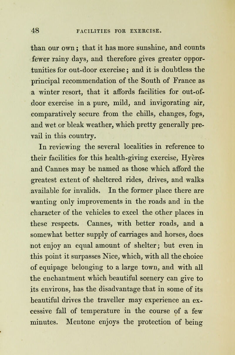 than our own; that it has more sunshine, and counts fewer rainy days, and therefore gives greater oppor- tunities for out-door exercise; and it is doubtless the principal recommendation of the South of France as a winter resort, that it affords facilities for out-of- door exercise in a pure, mild, and invigorating air, comparatively secure from the chills, changes, fogs, and wet or bleak weather, which pretty generally pre- vail in this country. In reviewing the several localities in reference to their facilities for this health-giving exercise, Hyeres and Cannes may be named as those which afford the greatest extent of sheltered rides, drives, and walks available for invalids. In the former place there are wanting only improvements in the roads and in the character of the vehicles to excel the other places in these respects. Cannes, with better roads, and a somewhat better supply of carriages and horses, does not enjoy an equal amount of shelter; but even in this point it surpasses Nice, which, with all the choice of equipage belonging to a large town, and with all the enchantment which beautiful scenery can give to its environs, has the disadvantage that in some of its beautiful drives the traveller may experience an ex- cessive fall of temperature in the course of a few minutes. Mentone enjoys the protection of being