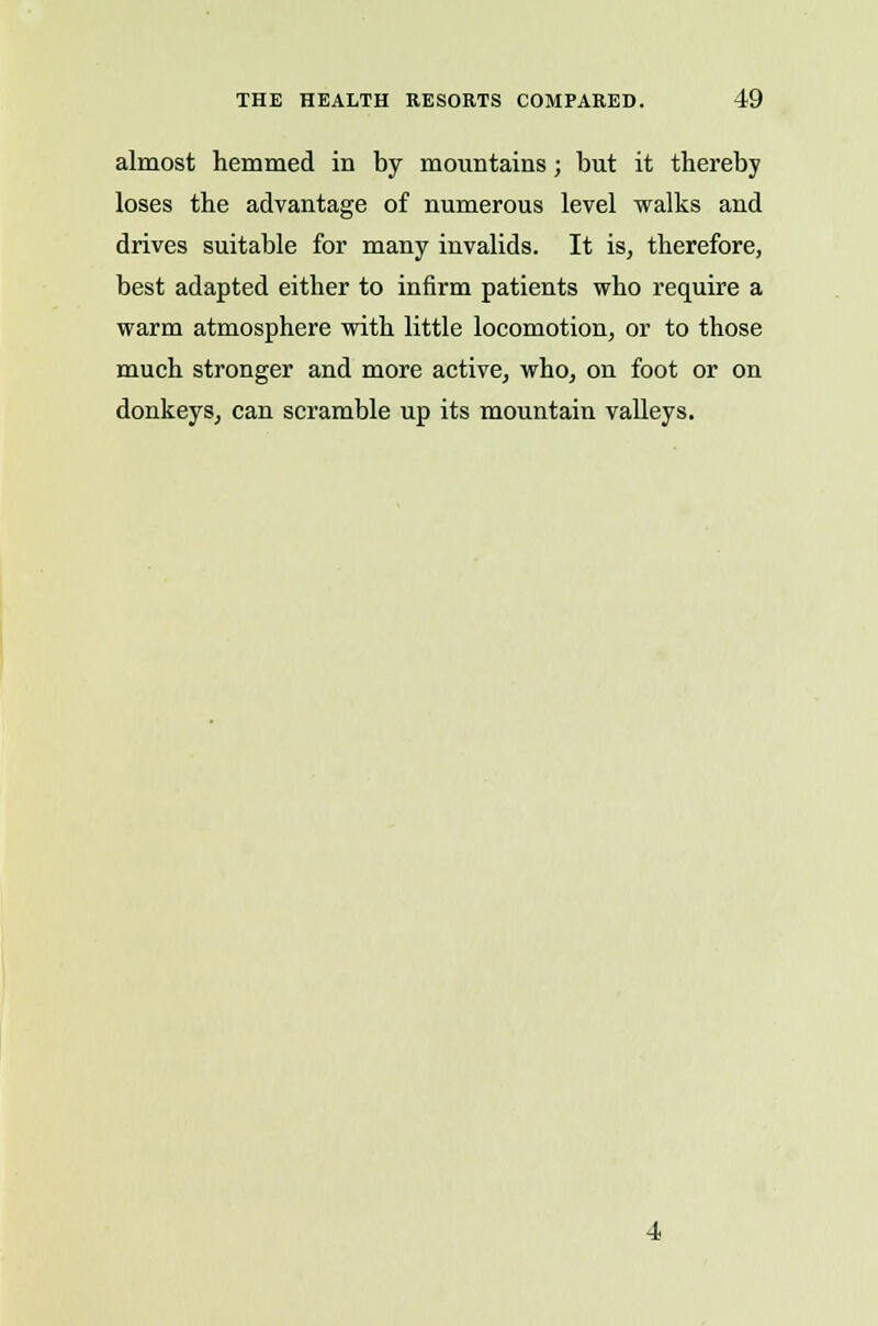 almost hemmed in by mountains; but it thereby loses the advantage of numerous level walks and drives suitable for many invalids. It is, therefore, best adapted either to infirm patients who require a warm atmosphere with little locomotion, or to those much stronger and more active, who, on foot or on donkeys, can scramble up its mountain valleys.