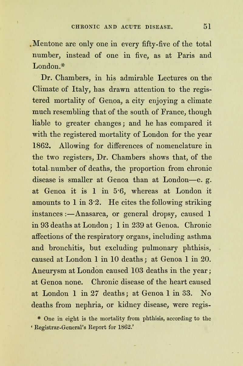 .Mentone are only one in every fifty-five of the total number, instead of one in five, as at Paris and London.* Dr. Chambers, in his admirable Lectures on the Climate of Italy, has drawn attention to the regis- tered mortality of Genoa, a city enjoying a climate much resembling that of the south of France, though liable to greater changes; and he has compared it with the registered mortality of London for the year 1862. Allowing for differences of nomenclature in the two registers, Dr. Chambers shows that, of the total number of deaths, the proportion from chronic disease is smaller at Genoa than at London—e. g. at Genoa it is 1 in 5-6, whereas at London it amounts to 1 in 32. He cites the following striking instances:—Anasarca, or general dropsy, caused 1 in 93 deaths at London; 1 in 239 at Genoa. Chronic affections of the respiratory organs, including asthma and bronchitis, but excluding pulmonary phthisis, caused at London 1 in 10 deaths; at Genoa 1 in 20. Aneurysm at London caused 103 deaths in the year; at Genoa none. Chronic disease of the heart caused at London 1 in 27 deaths; at Genoa 1 in 33. No deaths from nephria, or kidney disease, were regis- * One in eight is the mortality from phthisis, according to the ' Registrar-General's Report for 1862.'