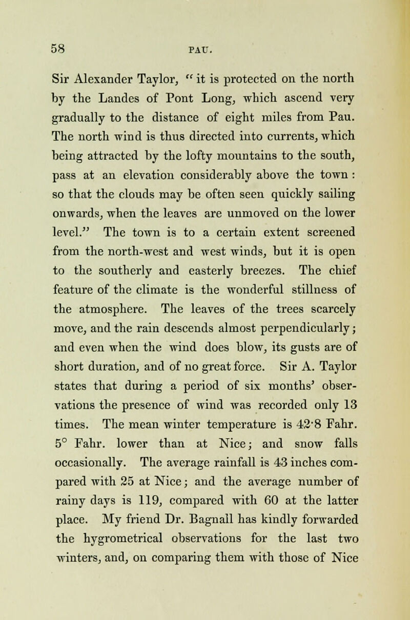 Sir Alexander Taylor,  it is protected on the north by the Landes of Pont Long, which ascend very gradually to the distance of eight miles from Pau. The north wind is thus directed into currents, which being attracted by the lofty mountains to the south, pass at an elevation considerably above the town: so that the clouds may be often seen quickly sailing onwards, when the leaves are unmoved on the lower level. The town is to a certain extent screened from the north-west and west winds, but it is open to the southerly and easterly breezes. The chief feature of the climate is the wonderful stillness of the atmosphere. The leaves of the trees scarcely move, and the rain descends almost perpendicularly; and even when the wind does blow, its gusts are of short duration, and of no great force. Sir A. Taylor states that during a period of six months' obser- vations the presence of wind was recorded only 13 times. The mean winter temperature is 42'8 Fahr. 5° Fahr. lower than at Nice; and snow falls occasionally. The average rainfall is 43 inches com- pared with 25 at Nice; and the average number of rainy days is 119, compared with 60 at the latter place. My friend Dr. Bagnall has kindly forwarded the hygrometrical observations for the last two winters, and, on comparing them with those of Nice