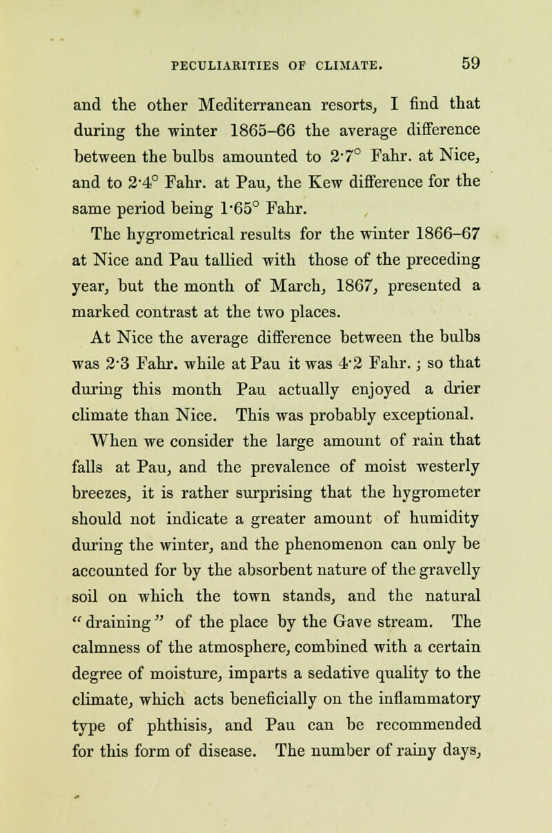 and the other Mediterranean resorts, I find that during the winter 1865-66 the average difference between the bulbs amounted to 2-7° Fahr. at Nice, and to 2-4° Fahr. at Pau, the Kew difference for the same period being l-65° Fahr. The hygrometrical results for the winter 1866-67 at Nice and Pau tallied with those of the preceding year, but the month of March, 1867, presented a marked contrast at the two places. At Nice the average difference between the bulbs was 2-3 Fahr. while at Pau it was 4-2 Fahr.; so that during this month Pau actually enjoyed a drier climate than Nice. This was probably exceptional. When we consider the large amount of rain that falls at Pau, and the prevalence of moist westerly breezes, it is rather surprising that the hygrometer should not indicate a greater amount of humidity during the winter, and the phenomenon can only be accounted for by the absorbent nature of the gravelly soil on which the town stands, and the natural  draining  of the place by the Gave stream. The calmness of the atmosphere, combined with a certain degree of moisture, imparts a sedative quality to the climate, which acts beneficially on the inflammatory type of phthisis, and Pau can be recommended for this form of disease. The number of rainy days,