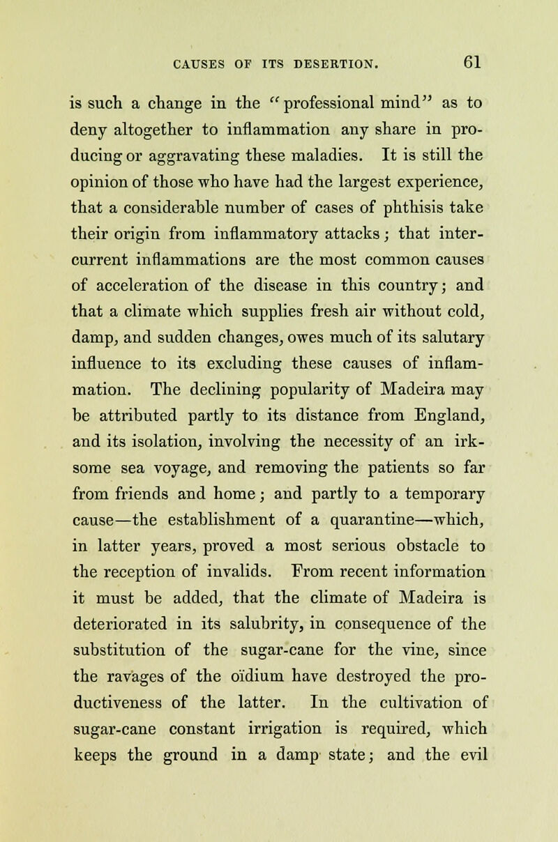 is such a change in the professional mind as to deny altogether to inflammation any share in pro- ducing or aggravating these maladies. It is still the opinion of those who have had the largest experience, that a considerable number of cases of phthisis take their origin from inflammatory attacks; that inter- current inflammations are the most common causes of acceleration of the disease in this country; and that a climate which supplies fresh air without cold, damp, and sudden changes, owes much of its salutary influence to its excluding these causes of inflam- mation. The declining popularity of Madeira may be attributed partly to its distance from England, and its isolation, involving the necessity of an irk- some sea voyage, and removing the patients so far from friends and home; and partly to a temporary cause—the establishment of a quarantine—which, in latter years, proved a most serious obstacle to the reception of invalids. From recent information it must be added, that the climate of Madeira is deteriorated in its salubrity, in consequence of the substitution of the sugar-cane for the vine, since the ravages of the o'idium have destroyed the pro- ductiveness of the latter. In the cultivation of sugar-cane constant irrigation is required, which keeps the ground in a damp state; and the evil