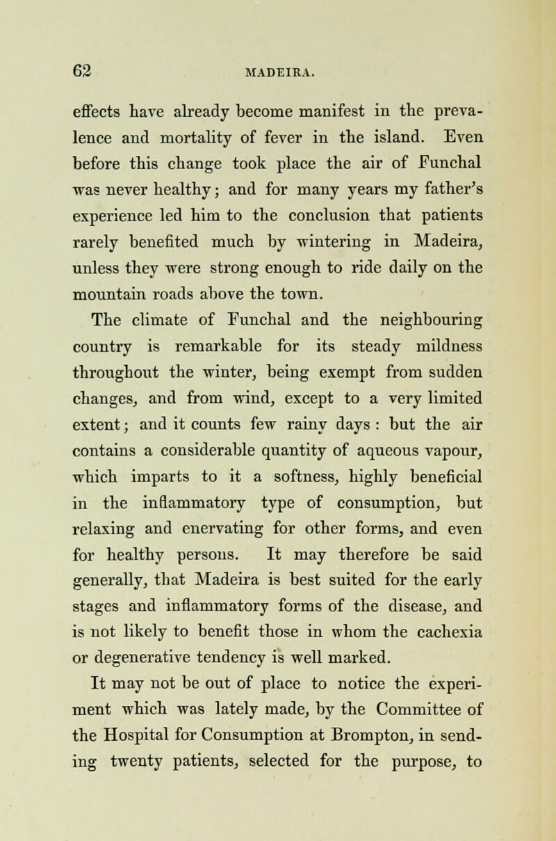 effects have already become manifest in the preva- lence and mortality of fever in the island. Even before this change took place the air of Eunchal was never healthy; and for many years my father's experience led him to the conclusion that patients rarely benefited much by wintering in Madeira, unless they were strong enough to ride daily on the mountain roads above the town. The climate of Funchal and the neighbouring country is remarkable for its steady mildness throughout the winter, being exempt from sudden changes, and from wind, except to a very limited extent; and it counts few rainy days : but the air contains a considerable quantity of aqueous vapour, which imparts to it a softness, highly beneficial in the inflammatory type of consumption, but relaxing and enervating for other forms, and even for healthy persons. It may therefore be said generally, that Madeira is best suited for the early stages and inflammatory forms of the disease, and is not likely to benefit those in whom the cachexia or degenerative tendency is well marked. It may not be out of place to notice the experi- ment which was lately made, by the Committee of the Hospital for Consumption at Brompton, in send- ing twenty patients, selected for the purpose, to