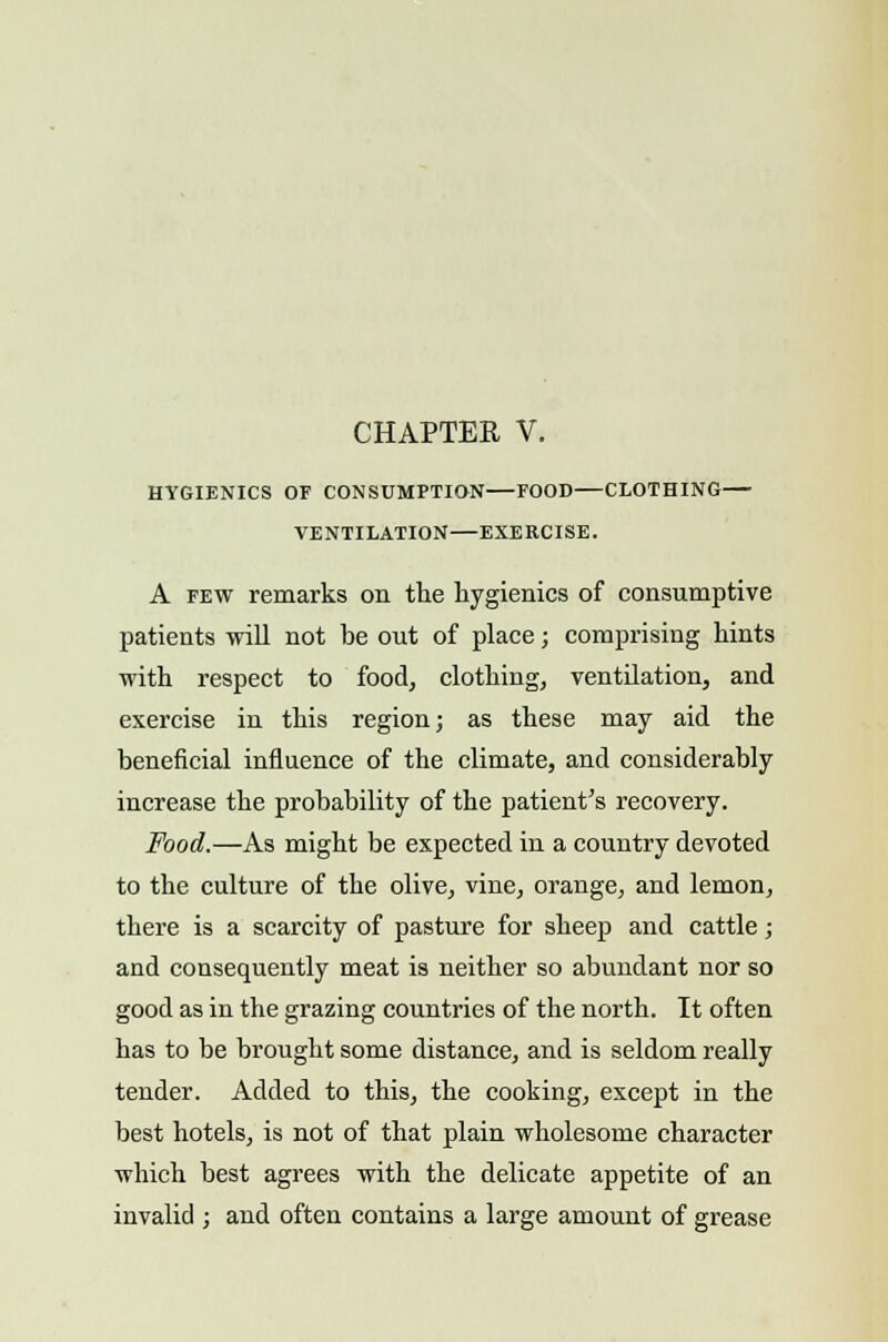 CHAPTER V. HYGIENICS OF CONSUMPTION FOOD—CLOTHING VENTILATION—EXERCISE. A few remarks on the hygienics of consumptive patients will not be out of place; comprising hints with respect to food, clothing, ventilation, and exercise in this region; as these may aid the beneficial influence of the climate, and considerably increase the probability of the patient's recovery. Food.—As might be expected in a country devoted to the culture of the olive, vine, orange, and lemon, there is a scarcity of pasture for sheep and cattle; and consequently meat is neither so abundant nor so good as in the grazing countries of the north. It often has to be brought some distance, and is seldom really tender. Added to this, the cooking, except in the best hotels, is not of that plain wholesome character which best agrees with the delicate appetite of an invalid ; and often contains a large amount of grease