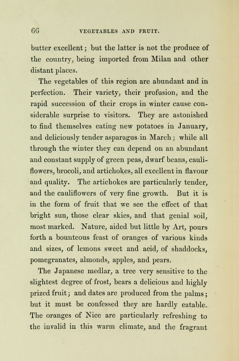 60 VEGETABLES AND FRUIT. butter excellent; but the latter is not the produce of the country, being imported from Milan and other distant places. The vegetables of this region are abundant and in perfection. Their variety, their profusion, and the rapid succession of their crops in winter cause con- siderable surprise to visitors. They are astonished to find themselves eating new potatoes in January, and deliciously tender asparagus in March; while all through the winter they can depend on an abundant and constant supply of green peas, dwarf beans, cauli- flowers, brocoli, and artichokes, all excellent in flavour and quality. The artichokes are particularly tender, and the cauliflowers of very fine growth. But it is in the form of fruit that we see the effect of that bright sun, those clear skies, and that genial soil, most marked. Nature, aided but little by Art, pours forth a bounteous feast of oranges of various kinds and sizes, of lemons sweet and acid, of shaddocks, pomegranates, almonds, apples, and pears. The Japanese medlar, a tree very sensitive to the slightest degree of frost, bears a delicious and highly prized fruit; and dates are produced from the palms; but it must be confessed they are hardly eatable. The oranges of Nice are particularly refreshing to the invalid in this warm climate, and the fragrant