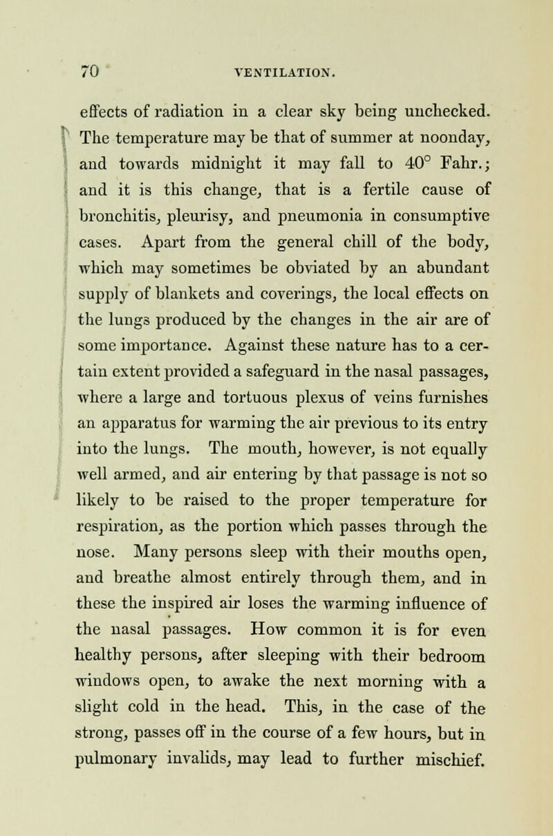 effects of radiation in a clear sky being unchecked. The temperature may be that of summer at noonday, and towards midnight it may fall to 40° Fahr.; and it is this change, that is a fertile cause of bronchitis, pleurisy, and pneumonia in consumptive cases. Apart from the general chill of the body, which may sometimes be obviated by an abundant supply of blankets and coverings, the local effects on the lungs produced by the changes in the air are of some importance. Against these nature has to a cer- tain extent provided a safeguard in the nasal passages, where a large and tortuous plexus of veins furnishes an apparatus for warming the air previous to its entry into the lungs. The mouth, however, is not equally well armed, and air entering by that passage is not so likely to be raised to the proper temperature for respiration, as the portion which passes through the nose. Many persons sleep with their mouths open, and breathe almost entirely through them, and in these the inspired air loses the warming influence of the nasal passages. How common it is for even healthy persons, after sleeping with their bedroom windows open, to awake the next morning with a slight cold in the head. This, in the case of the strong, passes off in the course of a few hours, but in pulmonary invalids, may lead to further mischief.