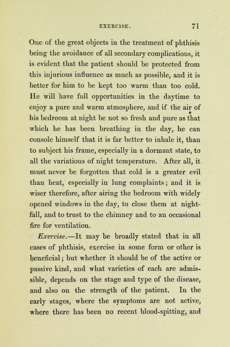 One of the great objects in the treatment of phthisis being the avoidance of all secondary complications, it is evident that the patient should be protected from this injurious influence as much as possible, and it is better for him to be kept too warm than too cold. He will have full opportunities in the daytime to enjoy a pure and warm atmosphere, and if the air of his bedroom at night be not so fresh and pure as that which he has been breathing in the day, he can console himself that it is far better to inhale it, than to subject his frame, especially in a dormant state, to all the variations of night temperature. After all, it must never be forgotten that cold is a greater evil than heat, especially in lung complaints; and it is wiser therefore, after airing the bedroom with widely opened windows in the day, to close them at night- fall, and to trust to the chimney and to an occasional fire for ventilation. Exercise.—It may be broadly stated that in all cases of phthisis, exercise in some form or other is beneficial; but whether it should be of the active or passive kind, and what varieties of each are admis- sible, depends on the stage and type of the disease, and also on the strength of the patient. In the early stages, where the symptoms are not active, where there has been no recent blood-spitting, and