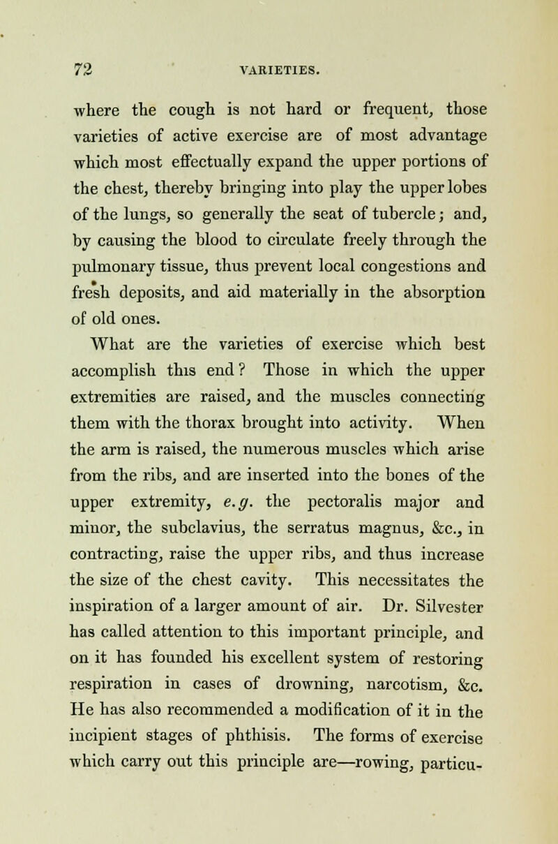 where the cough is not hard or frequent, those varieties of active exercise are of most advantage which most effectually expand the upper portions of the chest, thereby bringing into play the upper lobes of the lungs, so generally the seat of tubercle; and, by causing the blood to circulate freely through the pulmonary tissue, thus prevent local congestions and fresh deposits, and aid materially in the absorption of old ones. What are the varieties of exercise which best accomplish this end? Those in which the upper extremities are raised, and the muscles connecting them with the thorax brought into activity. When the arm is raised, the numerous muscles which arise from the ribs, and are inserted into the bones of the upper extremity, e.g. the pectoralis major and minor, the subclavius, the serratus magnus, &c, in contracting, raise the upper ribs, and thus increase the size of the chest cavity. This necessitates the inspiration of a larger amount of air. Dr. Silvester has called attention to this important principle, and on it has founded his excellent system of restoring respiration in cases of drowning, narcotism, &c. He has also recommended a modification of it in the incipient stages of phthisis. The forms of exercise which carry out this principle are—rowing, particu-