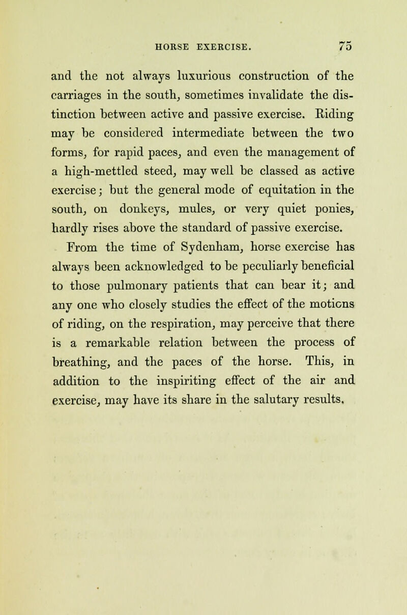 and the not always luxurious construction of the carriages in the south, sometimes invalidate the dis- tinction between active and passive exercise. Riding may be considered intermediate between the two forms, for rapid paces, and even the management of a high-mettled steed, may well be classed as active exercise; but the general mode of equitation in the south, on donkeys, mules, or very quiet ponies, hardly rises above the standard of passive exercise. From the time of Sydenham, horse exercise has always been acknowledged to be peculiarly beneficial to those pulmonary patients that can bear it; and any one who closely studies the effect of the motions of riding, on the respiration, may perceive that there is a remarkable relation between the process of breathing, and the paces of the horse. This, in addition to the inspiriting effect of the air and exercise, may have its share in the salutary results.