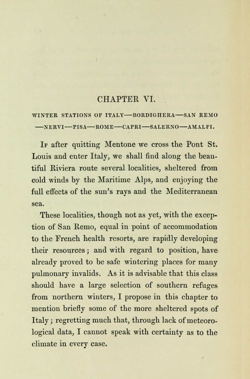 CHAPTER VI. WINTER STATIONS OF ITALY BORDIGHERA SAN REMO NERVI—PISA—ROME CAPRI—SALERNO—AMALFI. If after quitting Mentone we cross the Pont St. Louis and enter Italy, we shall find along the beau- tiful Riviera route several localities, sheltered from cold winds by the Maritime Alps, and enjoying the full effects of the sun's rays and the Mediterranean sea. These localities, though not as yet, with the excep- tion of San Remo, equal in point of accommodation to the French health resorts, are rapidly developing their resources; and with regard to position, have already proved to be safe wintering places for many pulmonary invalids. As it is advisable that this class should have a large selection of southern refuges from northern winters, I propose in this chapter to mention briefly some of the more sheltered spots of Italy; regretting much that, through lack of meteoro- logical data, I cannot speak with certainty as to the climate in every case.