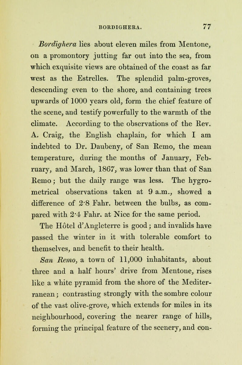 Bordighera lies about eleven miles from Mentone, on a promontory jutting far out into the sea, from which exquisite views are obtained of the coast as far west as the Estrelles. The splendid palm-groves, descending even to the shore, and containing trees upwards of 1000 years old, form the chief feature of the scene, and testify powerfully to the warmth of the climate. According to the observations of the Rev. A. Craig, the English chaplain, for which I am indebted to Dr. Daubeny, of San Remo, the mean temperature, during the months of January, Feb- ruary, and March, 1867, was lower than that of San Remo; but the daily range was less. The hygro- metrical observations taken at 9 a.m., showed a difference of 2'8 Fahr. between the bulbs, as com- pared with 2-4 Fahr. at Nice for the same period. The Hotel d'Angleterre is good; and invalids have passed the winter in it with tolerable comfort to themselves, and benefit to their health. San Remo, a town of 11,000 inhabitants, about three and a half hours' drive from Mentone, rises like a white pyramid from the shore of the Mediter- ranean ; contrasting strongly with the sombre colour of the vast olive-grove, which extends for miles in its neighbourhood, covering the nearer range of hills, forming the principal feature of the scenery, and con-