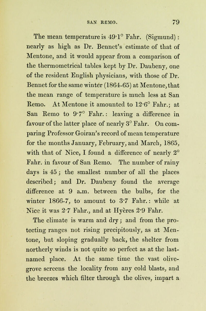 The mean temperature is 49-l° Fahr. (Sigmund) : nearly as high as Dr. Bennet's estimate of that of Mentone, and it would appear from a comparison of the thermometrical tables kept by Dr. Daubeny, one of the resident English physicians, with those of Dr. Bennet for the same winter (1864-65) at Mentone, that the mean range of temperature is much less at San Remo. At Mentone it amounted to 12'6° Fahr.; at San Remo to 9'7° Fahr.: leaving a difference in favour of the latter place of nearly 3° Fahr. On com- paring Professor Goiran's record of mean temperature for the months January, February, and March, 1865, with that of Nice, I found a difference of nearly 2° Fahr. in favour of San Remo. The number of rainy days is 45; the smallest number of all the places described; and Dr. Daubeny found the average difference at 9 a.m. between the bulbs, for the winter 1866-7, to amount to 3-7 Fahr.: while at Nice it was 2-7 Fahr., and at Hyeres 2'9 Fahr. The climate is warm and dry; and from the pro- tecting ranges not rising precipitously, as at Men- tone, but sloping gradually back, the shelter from northerly winds is not quite so perfect as at the last- named place. At the same time the vast olive- grove screens the locality from any cold blasts, and the breezes which filter through the olives, impart a