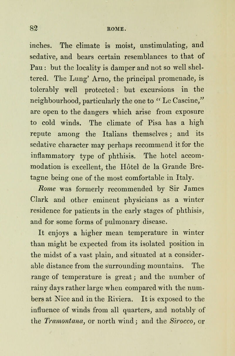inches. The climate is moist, nnstimulating, and sedative, and bears certain resemblances to that of Pau : but the locality is damper and not so well shel- tered. The Lung' Arno, the principal promenade, is tolerably well protected: but excursions in the neighbourhood, particularly the one to  Le Cascine, are open to the dangers which arise from exposure to cold winds. The climate of Pisa has a high repute among the Italians themselves; and its sedative character may perhaps recommend it for the inflammatory type of phthisis. The hotel accom- modation is excellent, the Hotel de la Grande Bre- tagne being one of the most comfortable in Italy. Rome was formerly recommended by Sir James Clark and other eminent physicians as a winter residence for patients in the early stages of phthisis, and for some forms of pulmonary disease. It enjoys a higher mean temperature in winter than might be expected from its isolated position in the midst of a vast plain, and situated at a consider- able distance from the surrounding mountains. The range of temperature is great; and the number of rainy days rather large when compared with the num- bers at Nice and in the Riviera. It is exposed to the influence of winds from all quarters, and notably of the Tramontana, or north wind; and the Sirocco, or
