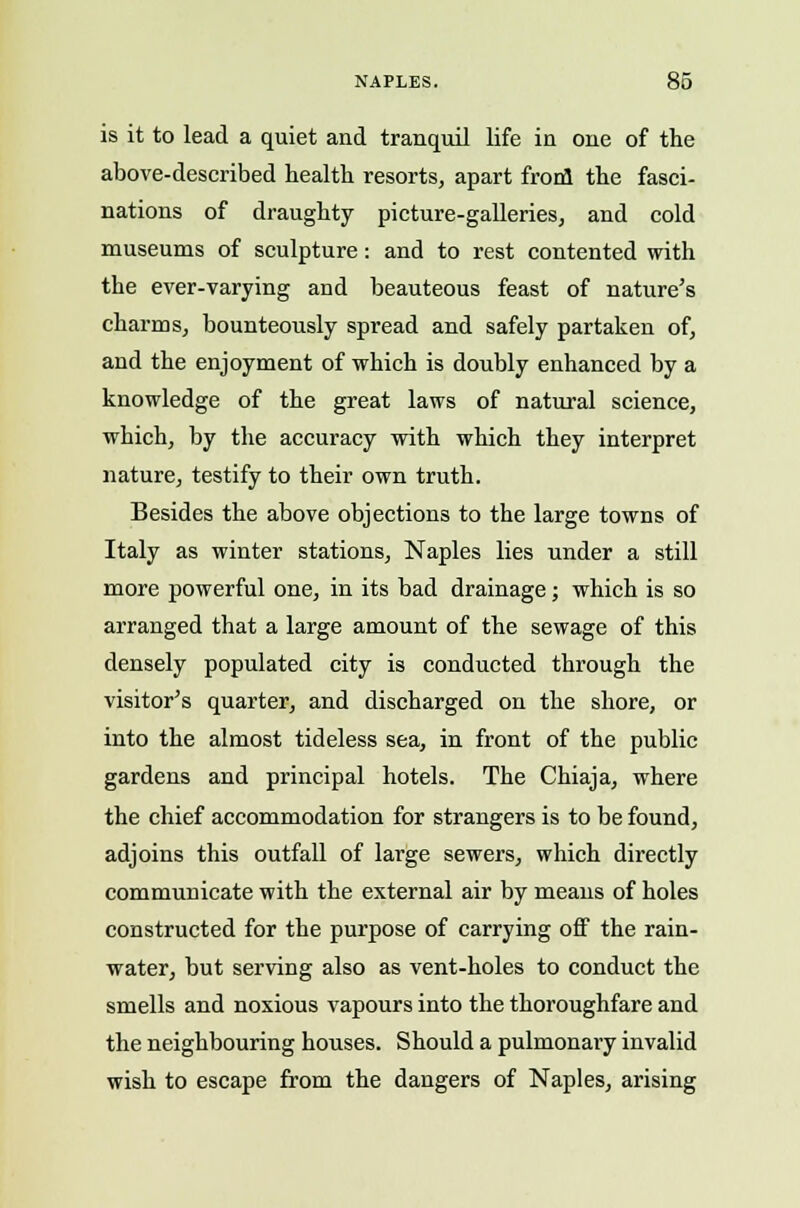 is it to lead a quiet and tranquil life in one of the above-described health resorts, apart frool the fasci- nations of draughty picture-galleries, and cold museums of sculpture: and to rest contented with the ever-varying and beauteous feast of nature's charms, bounteously spread and safely partaken of, and the enjoyment of which is doubly enhanced by a knowledge of the great laws of natural science, which, by the accuracy with which they interpret nature, testify to their own truth. Besides the above objections to the large towns of Italy as winter stations, Naples lies under a still more powerful one, in its bad drainage; which is so arranged that a large amount of the sewage of this densely populated city is conducted through the visitor's quarter, and discharged on the shore, or into the almost tideless sea, in front of the public gardens and principal hotels. The Chiaja, where the chief accommodation for strangers is to be found, adjoins this outfall of large sewers, which directly communicate with the external air by means of holes constructed for the purpose of carrying off the rain- water, but serving also as vent-holes to conduct the smells and noxious vapours into the thoroughfare and the neighbouring houses. Should a pulmonary invalid wish to escape from the dangers of Naples, arising