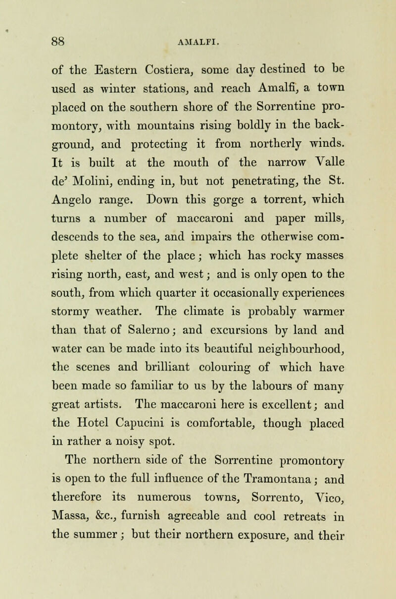 of the Eastern Costiera, some day destined to be used as winter stations, and reach Amain, a town placed on the southern shore of the Sorrentine pro- montory, with mountains rising boldly in the back- ground, and protecting it from northerly winds. It is built at the mouth of the narrow Valle de' Molini, ending in, but not penetrating, the St. Angelo range. Down this gorge a torrent, which turns a number of maccaroni and paper mills, descends to the sea, and impairs the otherwise com- plete shelter of the place ; which has rocky masses rising north, east, and west; and is only open to the south, from which quarter it occasionally experiences stormy weather. The climate is probably warmer than that of Salerno; and excursions by land and water can be made into its beautiful neighbourhood, the scenes and brilliant colouring of which have been made so familiar to us by the labours of many great artists. The maccaroni here is excellent; and the Hotel Capucini is comfortable, though placed in rather a noisy spot. The northern side of the Sorrentine promontory is open to the full influence of the Tramontana; and therefore its numerous towns, Sorrento, Vico, Massa, &c, furnish agreeable and cool retreats in the summer; but their northern exposure, and their