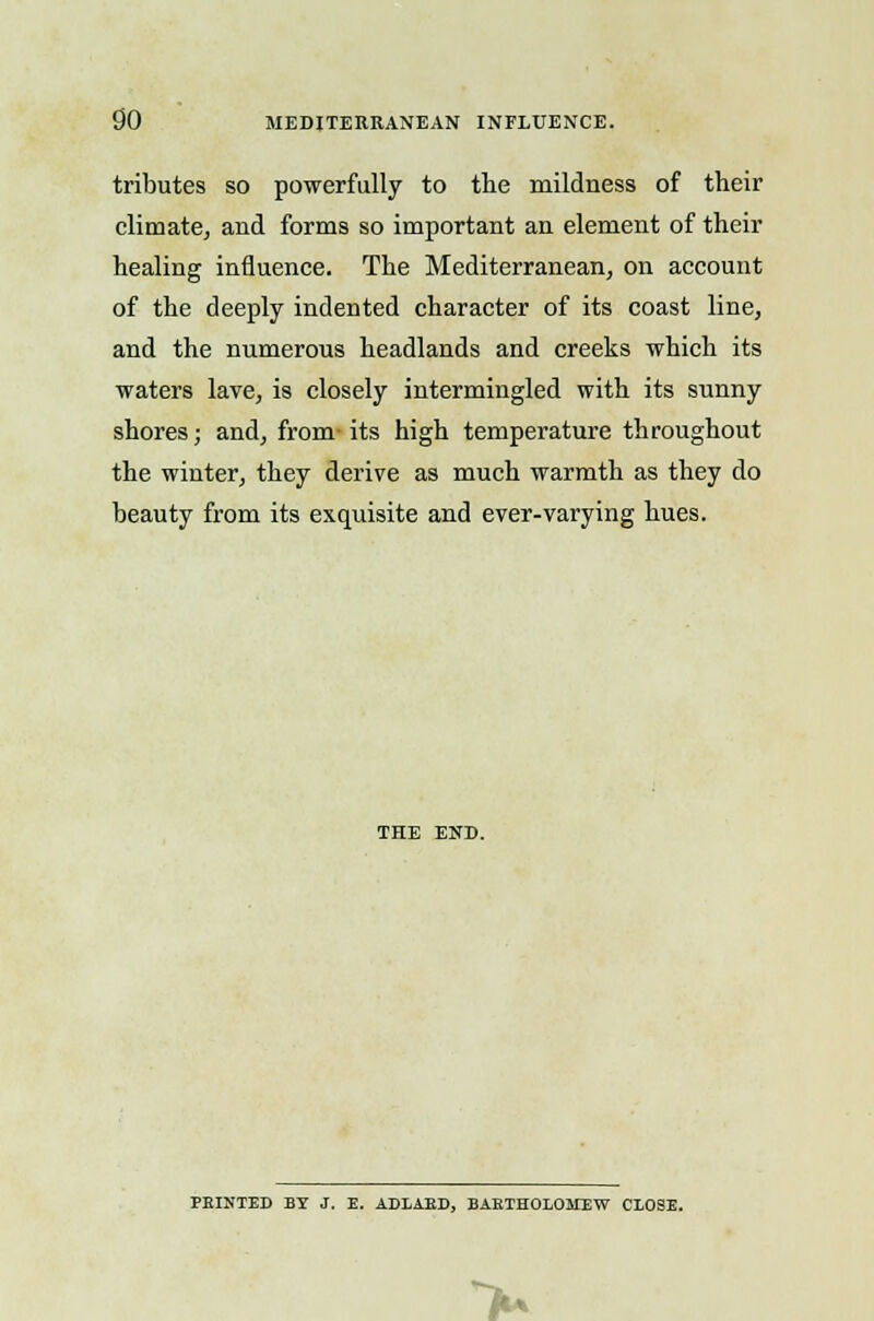 tributes so powerfully to the mildness of their climate, and forms so important an element of their healing influence. The Mediterranean, on account of the deeply indented character of its coast line, and the numerous headlands and creeks which its waters lave, is closely intermingled with its sunny shores; and, from-its high temperature throughout the winter, they derive as much warmth as they do beauty from its exquisite and ever-varying hues. THE END. FEINTED BY J. E. ADLAED, BARTHOLOMEW CLOSE. >