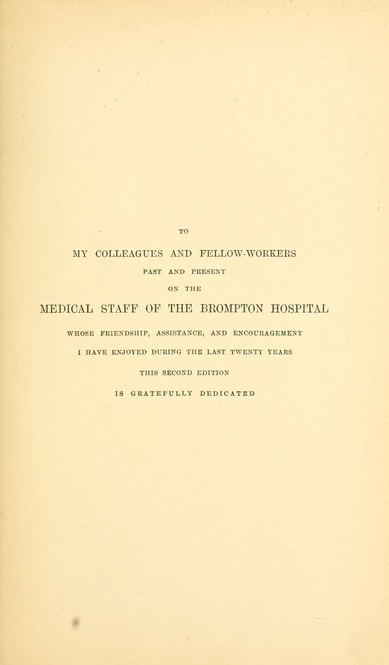 TO MY COLLEAGUES AND FELLOW-WORKEES PAST AND PRESENT ON THE MEDICAL STAFF OF THE BROMPTON HOSPITAL WHOSE FRIENDSHIP, ASSISTANCE, AND ENCOURAGEMENT I HAVE ENJOYED DURING THE LAST TWENTY YEARS THIS SECOND EDITION IS GRATEFULLY DEDICATED