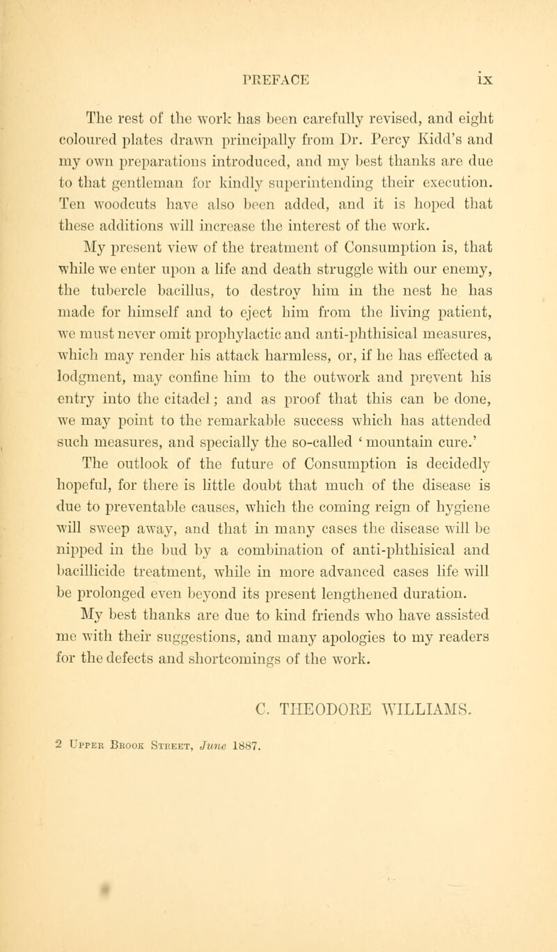 The rest of the work has been carefully revised, and eight coloured plates drawn principally from Dr. Percy Kidd's and my own preparations introduced, and my best thanks are due to that gentleman for kindly superintending their execution. Ten woodcuts have also been added, and it is hoped that these additions will increase the interest of the work. My present view of the treatment of Consumption is, that while we enter upon a life and death struggle with our enemy, the tubercle bacillus, to destroy him in the nest he has made for himself and to eject him from the living patient, we must never omit prophylactic and anti-phthisical measures, which may render his attack harmless, or, if he has effected a lodgment, may confine him to the outwork and prevent his entry into the citadel; and as proof that this can be done, we may point to the remarkable success which has attended such measures, and specially the so-called ' mountain cure.' The outlook of the future of Consumption is decidedly hopeful, for there is little doubt that much of the disease is due to preventable causes, which the coming reign of hygiene will sweep away, and that in many cases the disease will be nipped in the bud by a combination of anti-phthisical and bacillicide treatment, while in more advanced cases life will be prolonged even beyond its present lengthened duration. My best thanks are due to kind friends who have assisted me with their suggestions, and many apologies to my readers for the defects and shortcomings of the work. C. THEODOBE WILLIAMS. 2 Upper Brook Street, June 1887.