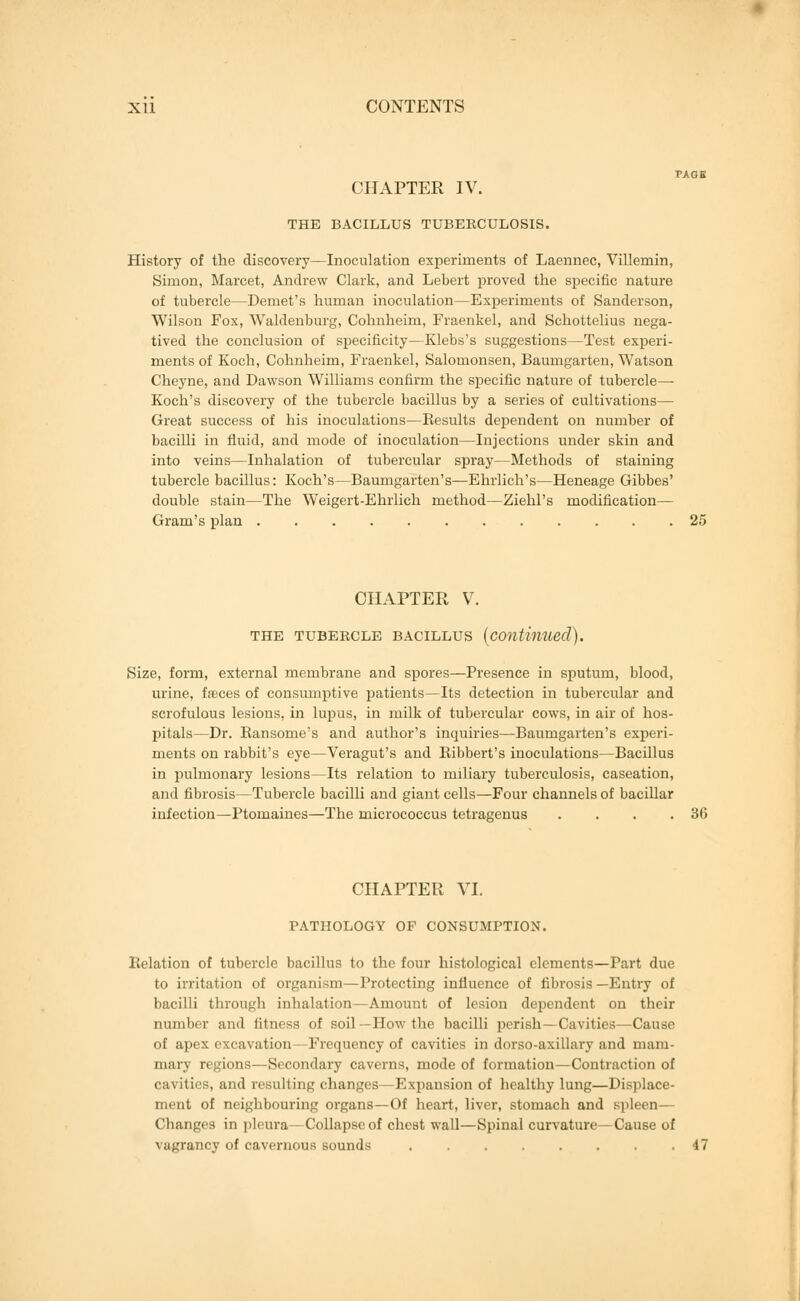 FAGK CHAPTER IV. THE BACILLUS TUBERCULOSIS. History of the discovery—Inoculation experiments of Laennec, Villemin, Simon, Marcet, Andrew Clark, and Lebert proved the specific nature of tubercle—Demet's human inoculation—Experiments of Sanderson, Wilson Fox, Waldenburg, Colmheim, Fraenkel, and Schottelius nega- tived the conclusion of specificity—Klebs's suggestions—Test experi- ments of Koch, Cohnheim, Fraenkel, Salomonsen, Baumgarten, Watson Cheyne, and Dawson Williams confirm the specific nature of tubercle—■ Koch's discovery of the tubercle bacillus by a series of cultivations— Great success of his inoculations—Results dependent on number of bacilli in fluid, and mode of inoculation—Injections under skin and into veins—Inhalation of tubercular spray—Methods of staining tubercle bacillus: Koch's—Baumgarten's—Ehrlich's—Heneage Gibbes' double stain—The Weigert-Ehrlich method—Ziehl's modification— Gram's plan 25 CHAPTER V. THE TUBERCLE BACILLUS (continued). Size, form, external membrane and spores—Presence in sputum, blood, urine, fasces of consumptive patients—Its detection in tubercular and scrofulous lesions, in lupus, in milk of tubercular cows, in air of hos- pitals—Dr. Bansome's and author's inquiries—Baumgarten's experi- ments on rabbit's eye—Veragut's and Bibbert's inoculations—Bacillus in pulmonary lesions—Its relation to miliary tuberculosis, caseation, and fibrosis—Tubercle bacilli and giant cells—Four channels of bacillar infection—Ptomaines—The micrococcus tetragenus . . . .36 CHAPTER VI. PATHOLOGY OF CONSUMPTION. Relation of tubercle bacillus to the four histological elements—Part due to irritation of organism—Protecting influence of fibrosis —Entry of bacilli through inhalation—Amount of lesion dependent on their number and fitness of soil—How the bacilli perish—Cavities—Cause of apex excavation—Frequency of cavities in dorso-axillary and mam- mary regions—Secondary caverns, mode of formation—Contraction of cavities, and resulting changes—Expansion of healthy lung—Displace- ment of neighbouring organs—Of heart, liver, stomach and spleen— Changes in pleura—Collapse of cheat wall—Spinal curvature—Cause of Mi^'rancy of cavernous sounds 47