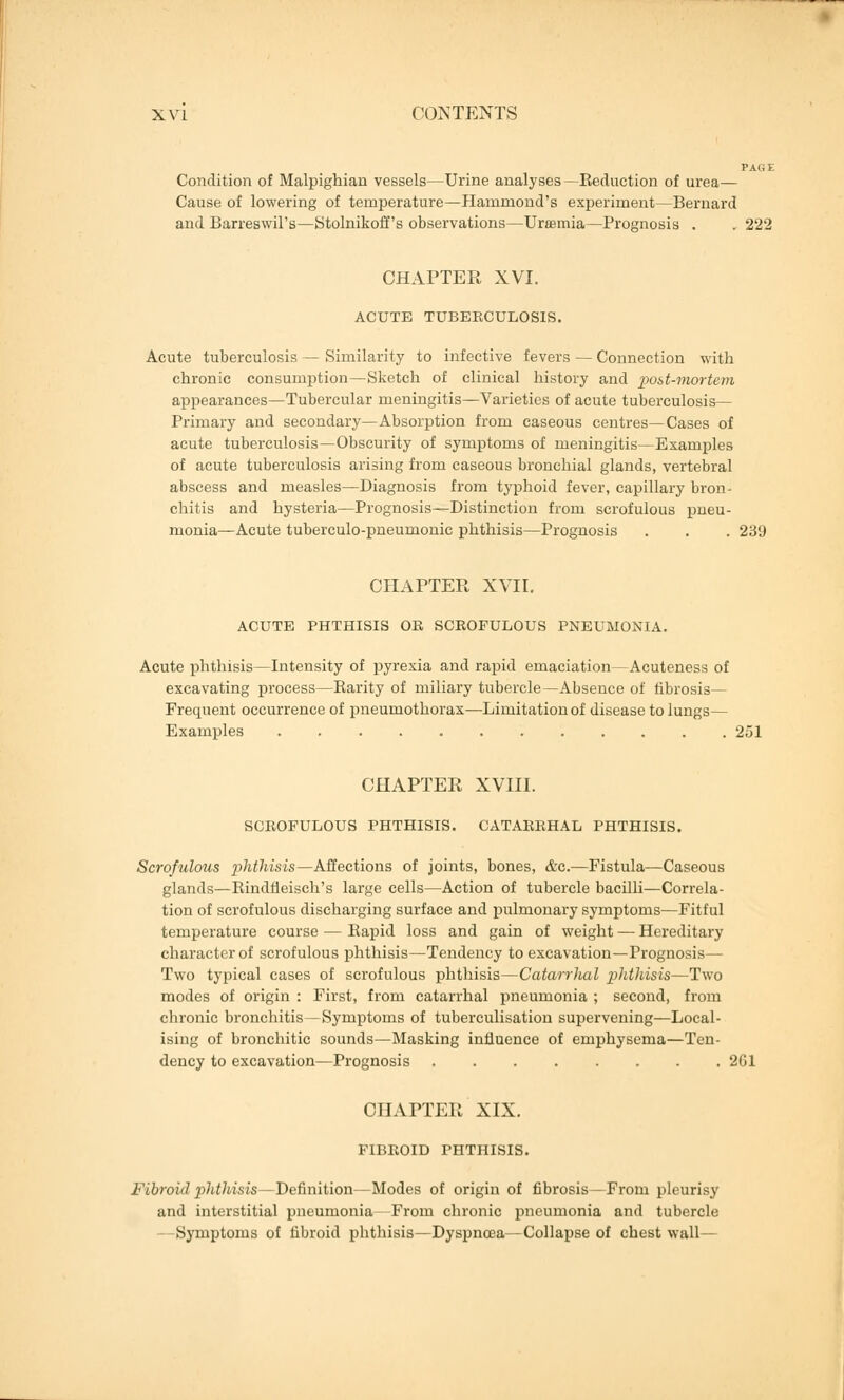 Condition of Malpighian vessels—Urine analyses—Eeduction of urea— Cause of lowering of temperature—Hammond's experiment—Bernard and Barreswil's—Stolnikoffs observations—Uraemia—Prognosis . . 222 CHAPTER XVI. ACUTE TUBEECULOSIS. Acute tuberculosis — Similarity to infective fevers — Connection with chronic consumption—Sketch of clinical history and post-mortem appearances—Tubercular meningitis—Varieties of acute tuberculosis— Primary and secondary—Absorption from caseous centres—Cases of acute tuberculosis—Obscurity of symptoms of meningitis—Examples of acute tuberculosis arising from caseous bronchial glands, vertebral abscess and measles—Diagnosis from typhoid fever, capillary bron- chitis and hysteria—Prognosis—Distinction from scrofulous pneu- monia—Acute tuberculo-pneumonic phthisis—Prognosis . . . 239 CHAPTER XVII. ACUTE PHTHISIS OR SCROFULOUS PNEUMONIA. Acute phthisis—Intensity of pyrexia and rapid emaciation—Acuteness of excavating process—Barity of miliary tubercle—Absence of fibrosis— Frequent occurrence of pneumothorax—Limitation of disease to lungs— Examples 251 CHAPTER XVIII. SCROFULOUS PHTHISIS. CATARRHAL PHTHISIS. Scrofulous phthisis—Affections of joints, bones, &c.—Fistula—Caseous glands—Bindfleisch's large cells—Action of tubercle bacilli—Correla- tion of scrofulous discharging surface and pulmonary symptoms—Fitful temperature course — Bapid loss and gain of weight — Hereditary character of scrofulous phthisis—Tendency to excavation—Prognosis— Two typical cases of scrofulous phthisis—Catarrhal phthisis—Two modes of origin : First, from catarrhal pneumonia ; second, from chronic bronchitis—Symptoms of tuberculisation supervening—Local- ising of bronchitic sounds—Masking influence of emphysema—Ten- dency to excavation—Prognosis 261 CHAPTER XIX. FIBROID PHTHISIS. Fibroid phthisis—Definition—Modes of origin of fibrosis—From pleurisy and interstitial pneumonia -From chronic pneumonia and tubercle - -Symptoms of fibroid phthisis—Dyspnoea—Collapse of chest wall—