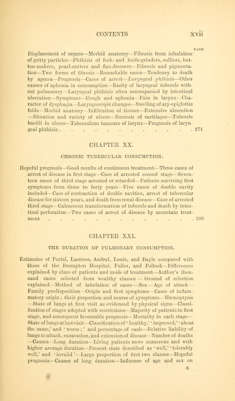 Displacement of organs—Morbid anatomy—Fibrosis from inhalation of gritty particles—Phthisis of fork- and knife-grinders, colliers, but- ton-makers, pearl-cutters and flax-dressers—Fibrosis and pigmenta- tion—Two forms of fibrosis—Kemarkable cases—Tendency to death by apnoea—Prognosis—Cases of arrest—Laryngeal phthisis—Other causes of aphonia in consumption—Parity of laryngeal tubercle with- out pulmonary—Laryngeal phthisis often accompanied by intestinal ulceration—Symptoms—Cough and aphonia—Pain in larynx—Cha- racter of dysphagia—Laryngoscopic changes—Swelling of ary-epiglottic folds—Morbid anatomy—Infiltration of tissues—Extensive ulceration —Situation and variety of ulcers—Necrosis of cartilages—Tubercle bacilli in ulcers—Tuberculous tumours of larynx—Prognosis of laryn- geal phthisis 271 CHAPTER XX. CHRONIC TUBERCULAR CONSUMPTION. Hopeful prognosis—Good results of continuous treatment—Three cases of arrest of disease in first stage—Case of arrested second stage—Seven- teen cases of third stage arrested or retarded—Patients surviving first symptoms from three to forty years—Five cases of double cavity included—Case of contraction of double cavities, arrest of tubercular disease for sixteen years, and death from renal disease—Case of arrested third stage—Calcareous transformation of tubercle and death by intes- tinal perforation—Two cases of arrest of disease by mountain treat- ment 286 CHAPTER XXI. THE DURATION OF PULMONARY CONSUMPTION. Estimates of Portal, Laennec, Andral, Louis, and Bayle compared with those of the Brompton Hospital, Fuller, and Pollock—Differences explained by class of patients and mode of treatment—Author's thou- sand cases selected from wealthy classes — Ground of selection explained—Method of tabulation of cases—Sex—Age of attack— Family predisposition—Origin and first symptoms—Cases of inflam- matory origin ; their proportion and course of symptoms—Haemoptysis —State of lungs at first visit as evidenced by physical signs—Classi- fication of stages adopted with restrictions—Majority of patients in first stage, and consequent favourable prognosis—Mortality in each stage— State of lungs at last visit—Classification of' healthy,'' improved,'' about the same,' and ' worse ;' and percentage of each—Relative liability of lungs to attack, excavation, and extension of disease—Number of deaths —Causes—Long duration—Living patients more numerous and with higher average duration—Present state described as 'well,''tolerably well,' and ' invalid '—Large proportion of first two classes—Hopeful prognosis—Causes of long duration—Influence of age and sex on a