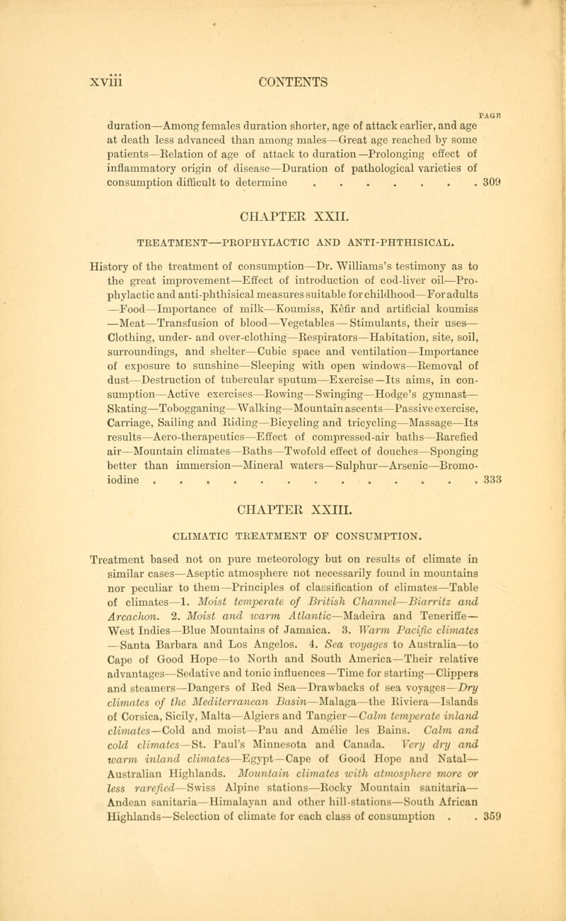 PAG P. duration—Among females duration shorter, age of attack earlier, and age at death less advanced than among males—Great age reached by some patients—Eelation of age of attack to duration—Prolonging effect of inflammatory origin of disease—Duration of pathological varieties of consumption difficult to determine ....... 309 CHAPTER XXII. TREATMENT—PROPHYLACTIC AND ANTI-PHTHISICAL. History of the treatment of consumption—Dr. Williams's testimony as to the great improvement—Effect of introduction of cod-liver oil—Pro- phylactic and anti-phthisical measures suitable for childhood—For adults —Food—Importance of milk—Koumiss, Kefir and artificial koumiss —Meat—Transfusion of blood—Vegetables — Stimulants, their uses— Clothing, under- and over-clothing—Eespirators—Habitation, site, soil, surroundings, and shelter—Cubic space and ventilation—Importance of exposure to sunshine—Sleeping with open windows—Removal of dust—Destruction of tubercular sputum—Exercise—Its aims, in con- sumption—Active exercises—Eowing—Swinging—Hodge's gymnast— Skating—Tobogganing—Walking—Mountain ascents—Passive exercise, Carriage, Sailing and Riding—Bicycling and tricycling—Massage—Its results—Aero-therapeutics—Effect of compressed-air baths—Rarefied air—Mountain climates—Baths—Twofold effect of douches—Sponging better than immersion—Mineral waters—Sulphur—Arsenic—Bromo- iodine ............. 333 CHAPTER XXIII. CLIMATIC TREATBIENT OF CONSUMPTION. Treatment based not on pure meteorology but on results of climate in similar cases—Aseptic atmosphere not necessarily found in mountains nor peculiar to them—Principles of classification of climates—Table of climates—1. Moist temperate of British Channel—Biarritz and Arcachon. 2. Moist and warm Atlantic—Madeira and Teneriffe— West Indies—Blue Mountains of Jamaica. 3. Warm Pacific climates —Santa Barbara and Los Angelos. 4. Sea voyages to Australia—to Cape of Good Hope—to North and South America—Their relative advantages—Sedative and tonio influences—Time for starting—Clippers and steamers—Dangers of Red Sea—Drawbacks of sea voyages—Dry climates of the Mediterranean Basin—Malaga—the Riviera—Islands of Corsica, Sicily, Malta—Algiers and Tangier—Calm temperate inland climates—Cold and moist—Pau and Amelie les Bains. Calm and cold climates—St. Paul's Minnesota and Canada. Very dry and warm inland climates—Egypt—Cape of Good Hope and Natal— Australian Highlands. Mountain climates villi atmosphere more or less rarefied—Swiss Alpine stations—Rocky Mountain sanitaria— Andean sanitaria—Himalayan and other hill-stations—South African Highlands—Selection of climate for each class of consumption . . 359