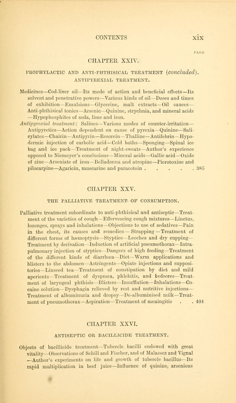 CHAPTER XXIV. PROPHYLACTIC AND ANTI-PHTHISICAL TREATMENT (concluded). ANTIPYREXIAL TREATMENT. Medicines—Cod-liver oil—Its mode of action and beneficial effects—Its solvent and penetrative powers—Various kinds of oil—Doses and times of exhibition—Emulsions—Glycerine, malt extracts—Oil sauces— Anti-phthisical tonics—Arsenic—Quinine, strychnia, and mineral acids —Hypophosphites of soda, lime and iron. Antipyrexial treatment: Salines—Various modes of counter-irritation— Antipyretics—Action dependent on cause of pyrexia—Quinine—Sali- cylates—Chairin—Antipyrin—Resorcin—Thalline—Antifebrin—Hypo- dermic injection of carbolic acid—Cold baths—Sponging—Spinal ice bag and ice pack—Treatment of night-sweats—Author's experience opposed to Niemeyer's conclusions—Mineral acids—Gallic acid—Oxide of zinc—Arseniate of iron—Belladonna and atropine—Picrotoxine and pilocarpine—Agaricin, muscarine and paracotoin 385 CHAPTER XXV. THE PALLIATIVE TREATMENT- OF CONSUMPTION. Palliative treatment subordinate to anti-phthisical and antiseptic—Treat- ment of the varieties of cough—Effervescing cough mixtures—Linctus, lozenges, sprays and inhalations—Objections to use of sedatives—Pain in the chest, its causes and remedies — Strapping—Treatment of different forms of haemoptysis—Styptics—Leeches and dry cupping— Treatment by derivation—Induction of artificial pneumothorax—Intra- pulmonary injection of styptics—Dangers of high feeding—Treatment of the different kinds of diarrhoea—Diet—Warm applications and blisters to the abdomen—Astringents—Opiate injections and supposi- tories—Linseed tea—Treatment of constipation by diet and mild aperients—Treatment of dyspnoea, phlebitis, and bedsores—Treat- ment of laryngeal phthisis—Blisters—Insufflation—Inhalations—Co- caine solution—Dysphagia relieved by rest and nutritive injections— Treatment of albuminuria and dropsy—De-albuminised milk—Treat- ment of pneumothorax—Aspiration—Treatment of meningitis . . 404 CHAPTER XXVI. ANTISEPTIC OR BACILLICIDE TREATMENT. Objects of bacillicide treatment—Tubercle bacilli endowed with great vitality—Observations of Schill and Fischer, and of Malassez and Vignal —Author's experiments on life and growth of tubercle bacillus—Its rapid multiplication in beef juice—Influence of quinine, arsenious