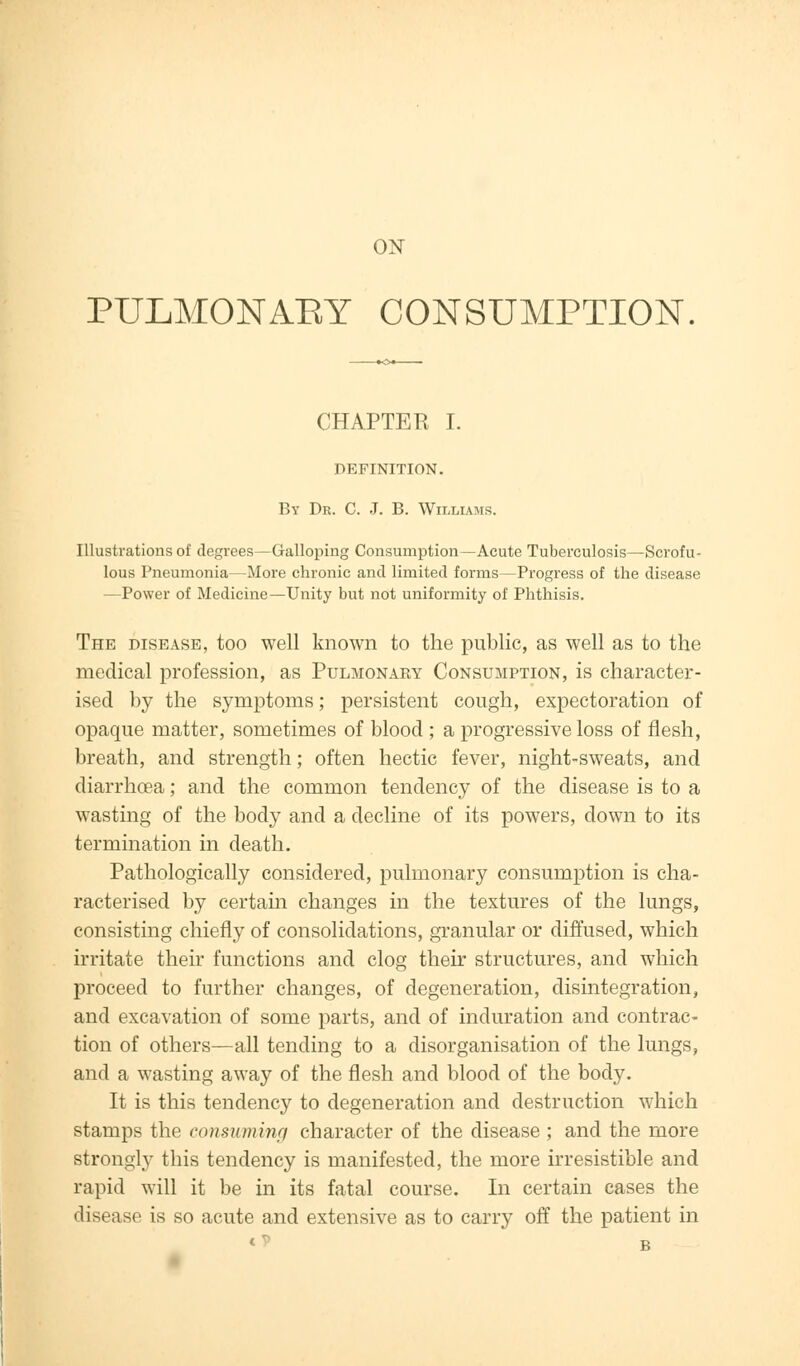 ON PULMONARY CONSUMPTION. CHAPTER I. DEFINITION. By Dr. C. J. B. Williams. Illustrations of degrees—Galloping Consumption—Acute Tuberculosis—Scrofu- lous Pneumonia—More chronic and limited forms—Progress of the disease —Power of Medicine—Unity but not uniformity of Phthisis. The disease, too well known to the public, as well as to the medical profession, as Pulmonary Consumption, is character- ised by the symptoms; persistent cough, expectoration of opaque matter, sometimes of blood ; a progressive loss of flesh, breath, and strength; often hectic fever, night-sweats, and diarrhoea; and the common tendency of the disease is to a wasting of the body and a decline of its powers, down to its termination in death. Pathologically considered, pulmonary consumption is cha- racterised by certain changes in the textures of the lungs, consisting chiefly of consolidations, granular or diffused, which irritate their functions and clog their structures, and which proceed to further changes, of degeneration, disintegration, and excavation of some parts, and of induration and contrac- tion of others—all tending to a disorganisation of the lungs, and a wasting away of the flesh and blood of the body. It is this tendency to degeneration and destruction which stamps the consuming character of the disease ; and the more strongly this tendency is manifested, the more irresistible and rapid will it be in its fatal course. In certain cases the disease is so acute and extensive as to carry off the patient in